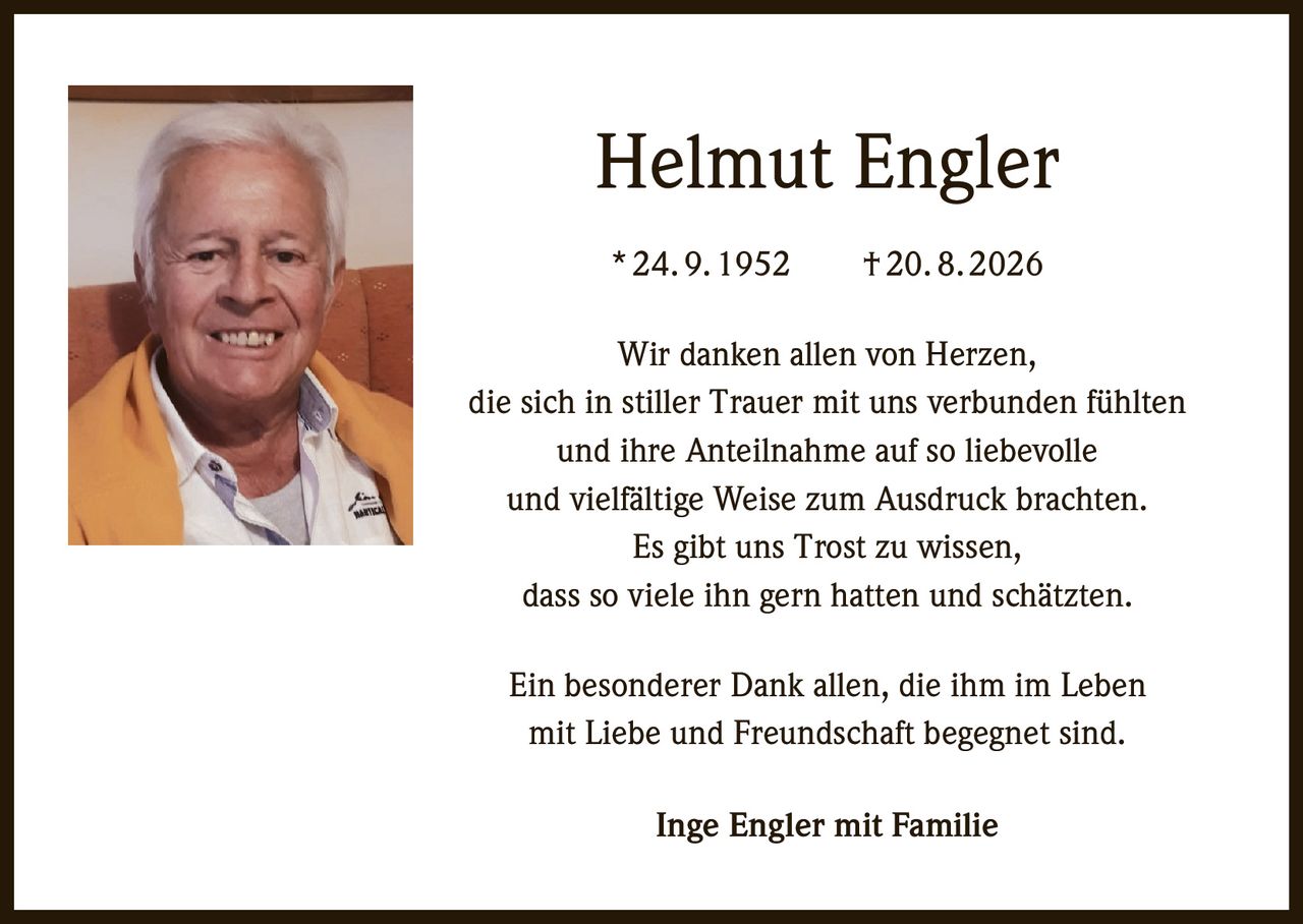 <p>Helmut Engler</p>
<p>* 24. 9. 1952    † 20. 8. 2026</p>
<p>Wir danken allen von Herzen,<br>
die sich in stiller Trauer mit uns verbunden fühlten<br>
und ihre Anteilnahme auf so liebevolle<br>
und vielfältige Weise zum Ausdruck brachten.<br>
Es gibt uns Trost zu wissen,<br>
dass so viele ihn gern hatten und schätzten.</p>
<p>Ein besonderer Dank allen, die ihm im Leben<br>
mit Liebe und Freundschaft begegnet sind.</p>
<p>Inge Engler mit Familie</p>