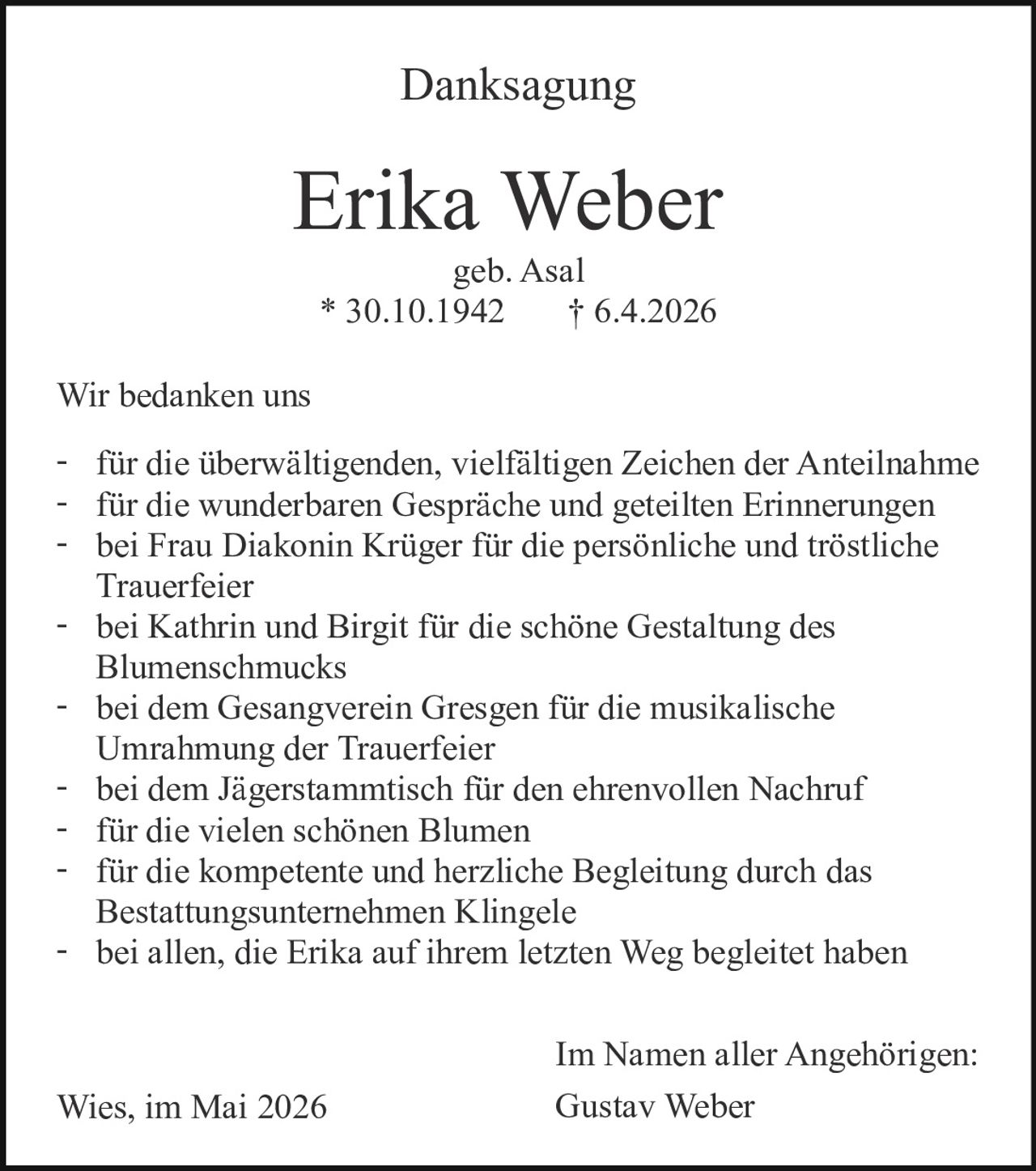 <p>Danksagung</p><p><strong>Erika Weber</strong><br>geb. Asal<br>* 30.10.1942 † 6.4.2026</p><p>Wir bedanken uns</p><p>- für die überwältigenden, vielfältigen Zeichen der Anteilnahme<br>- für die wunderbaren Gespräche und geteilten Erinnerungen<br>- bei Frau Diakonin Krüger für die persönliche und tröstliche Trauerfeier<br>- bei Kathrin und Birgit für die schöne Gestaltung des Blumenschmucks<br>- bei dem Gesangverein Gresgen für die musikalische Umrahmung der Trauerfeier<br>- bei dem Jägerstammtisch für den ehrenvollen Nachruf<br>- für die vielen schönen Blumen<br>- für die kompetente und herzliche Begleitung durch das Bestattungsunternehmen Klingele<br>- bei allen, die Erika auf ihrem letzten Weg begleitet haben</p><p>Wies, im Mai 2026</p><p>Im Namen aller Angehörigen:<br>Gustav Weber</p>