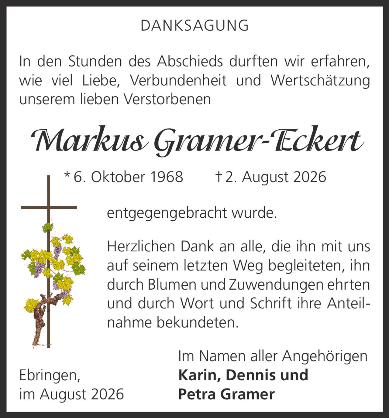 <p><strong>DANKSAGUNG</strong></p>

<p>In den Stunden des Abschieds durften wir erfahren, wie viel Liebe, Verbundenheit und Wertschätzung unserem lieben Verstorbenen</p>

<p><i>Markus Gramer-Eckert</i><br>
*6. Oktober 1968  †2. August 2026</p>

<p>entgegengebracht wurde.</p>

<p>Herzlichen Dank an alle, die ihn mit uns auf seinem letzten Weg begleiteten, ihn durch Blumen und Zuwendungen ehrten und durch Wort und Schrift ihre Anteilnahme bekundeten.</p>

<p>Im Namen aller Angehörigen<br>
Ebringen, <strong>Karin, Dennis und<br>
im August 2026 Petra Gramer</strong></p>