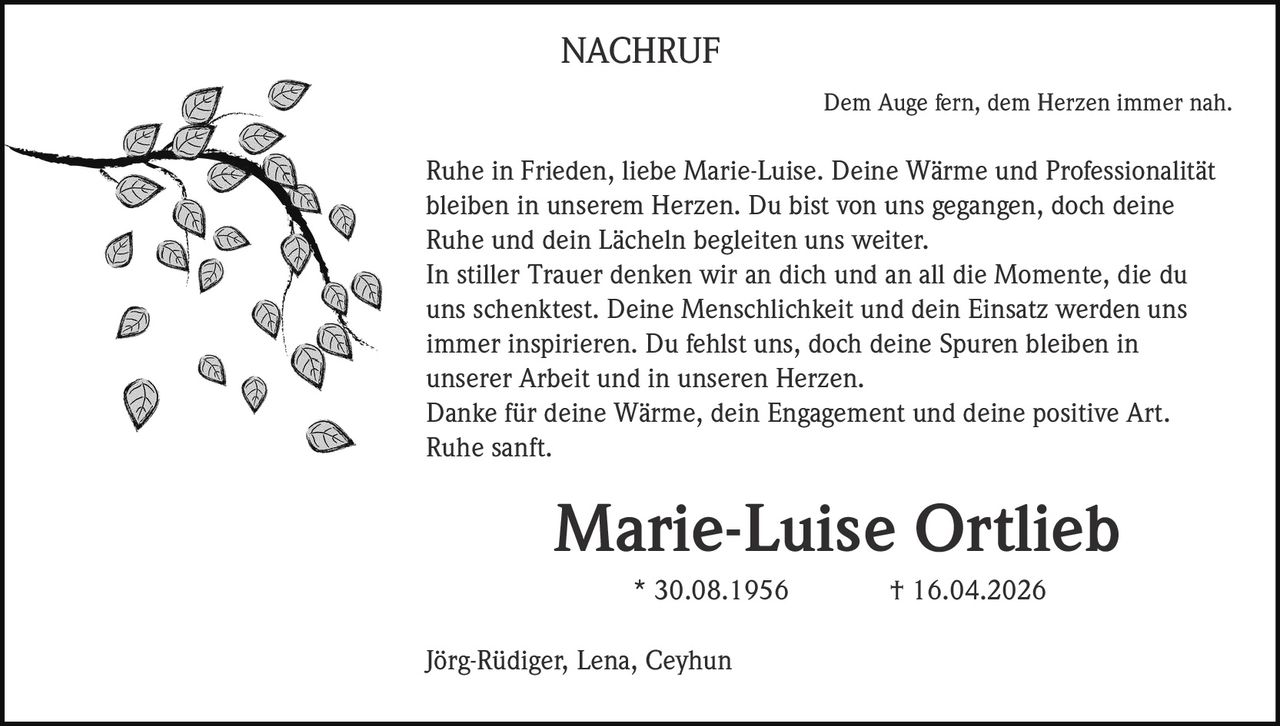 NACHRUF
Dem Auge fern, dem Herzen immer nah.

Ruhe in Frieden, liebe Marie-Luise. Deine Wärme und Professionalität
bleiben in unserem Herzen. Du bist von uns gegangen, doch deine
Ruhe und dein Lächeln begleiten uns weiter.
In stiller Trauer denken wir an dich und an all die Momente, die du
uns schenktest. Deine Menschlichkeit und dein Einsatz werden uns
immer inspirieren. Du fehlst uns, doch deine Spuren bleiben in
unserer Arbeit und in unseren Herzen.
Danke für deine Wärme, dein Engagement und deine positive Art.
Ruhe sanft.

Marie-Luise Ortlieb
* 30.08.1956
Jörg-Rüdiger, Lena, Ceyhun

† 16.04.2026