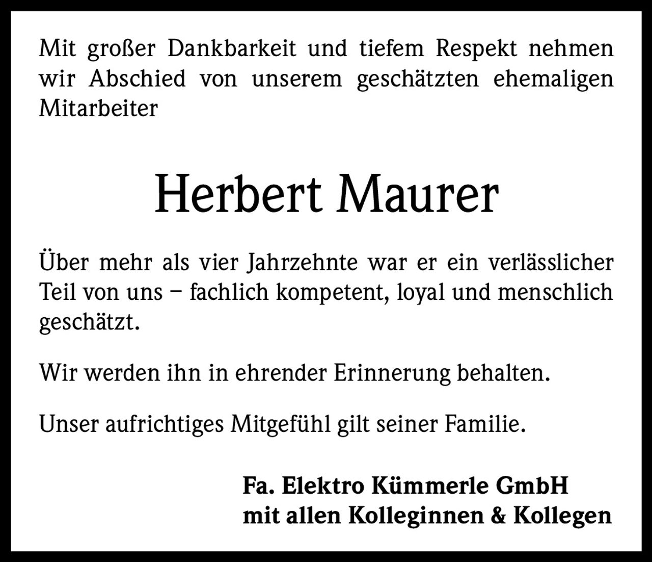 Mit großer Dankbarkeit und tiefem Respekt nehmen
wir Abschied von unserem geschätzten ehemaligen
Mitarbeiter

Herbert Maurer
Über mehr als vier Jahrzehnte war er ein verlässlicher
Teil von uns – fachlich kompetent, loyal und menschlich
geschätzt.
Wir werden ihn in ehrender Erinnerung behalten.
Unser aufrichtiges Mitgefühl gilt seiner Familie.
Fa. Elektro Kümmerle GmbH
mit allen Kolleginnen & Kollegen