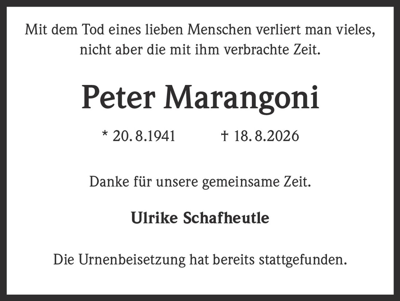 <p>Mit dem Tod eines lieben Menschen verliert man vieles, nicht aber die mit ihm verbrachte Zeit.</p>

<p><strong>Peter Marangoni</strong><br>* 20. 8.1941 † 18. 8.2026</p>

<p>Danke für unsere gemeinsame Zeit.</p>

<p>Ulrike Schafheutle</p>

<p>Die Urnenbeisetzung hat bereits stattgefunden.</p>