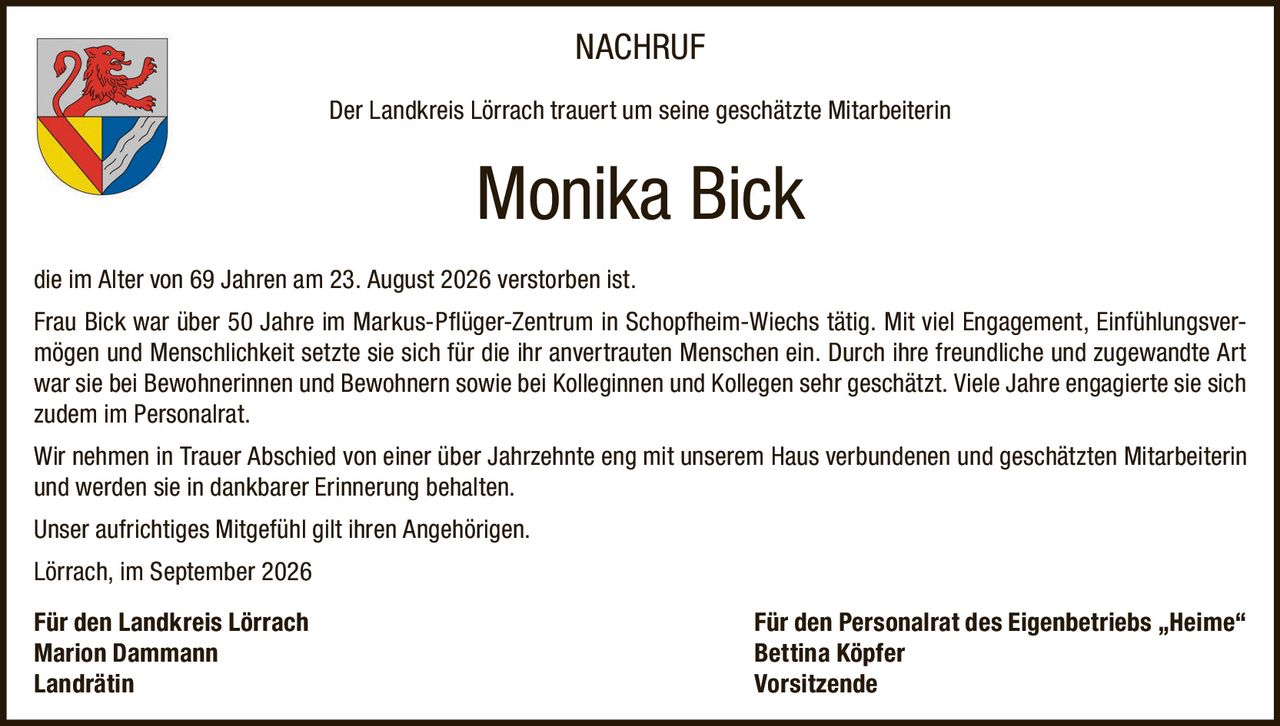 <p><strong>NACHRUF</strong></p><p>Der Landkreis Lörrach trauert um seine geschätzte Mitarbeiterin</p><p><strong>Monika Bick</strong></p><p>die im Alter von 69 Jahren am 23. August 2026 verstorben ist.</p><p>Frau Bick war über 50 Jahre im Markus-Pflüger-Zentrum in Schopfheim-Wiechs tätig. Mit viel Engagement, Einfühlungsvermögen und Menschlichkeit setzte sie sich für die ihr anvertrauten Menschen ein. Durch ihre freundliche und zugewandte Art war sie bei Bewohnerinnen und Bewohnern sowie bei Kolleginnen und Kollegen sehr geschätzt. Viele Jahre engagierte sie sich zudem im Personalrat.</p><p>Wir nehmen in Trauer Abschied von einer über Jahrzehnte eng mit unserem Haus verbundenen und geschätzten Mitarbeiterin und werden sie in dankbarer Erinnerung behalten.</p><p>Unser aufrichtiges Mitgefühl gilt ihren Angehörigen.</p><p>Lörrach, im September 2026</p><p><strong>Für den Landkreis Lörrach</strong><br/>Marion Dammann<br/>Landrätin</p><p><strong>Für den Personalrat des Eigenbetriebs „Heime"</strong><br/>Bettina Köpfer<br/>Vorsitzende</p>