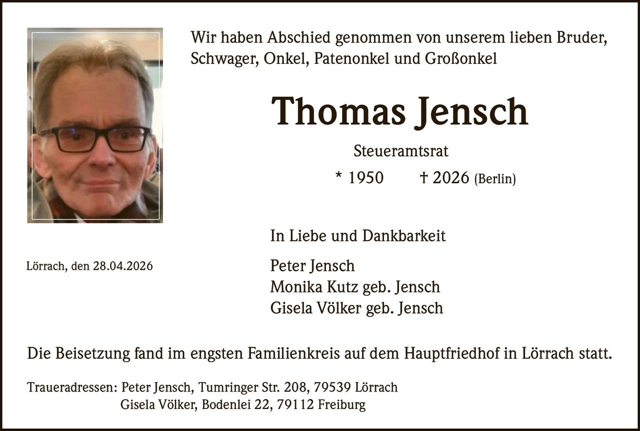 Wir haben Abschied genommen von unserem lieben Bruder,
Schwager, Onkel, Patenonkel und Großonkel

Thomas Jensch
Steueramtsrat
* 1950

† 2026 (Berlin)

In Liebe und Dankbarkeit
Lörrach, den 28.04.2026

Peter Jensch
Monika Kutz geb. Jensch
Gisela Völker geb. Jensch

Die Beisetzung fand im engsten Familienkreis auf dem Hauptfriedhof in Lörrach statt.
Traueradressen: Peter Jensch, Tumringer Str. 208, 79539 Lörrach
Gisela Völker, Bodenlei 22, 79112 Freiburg
