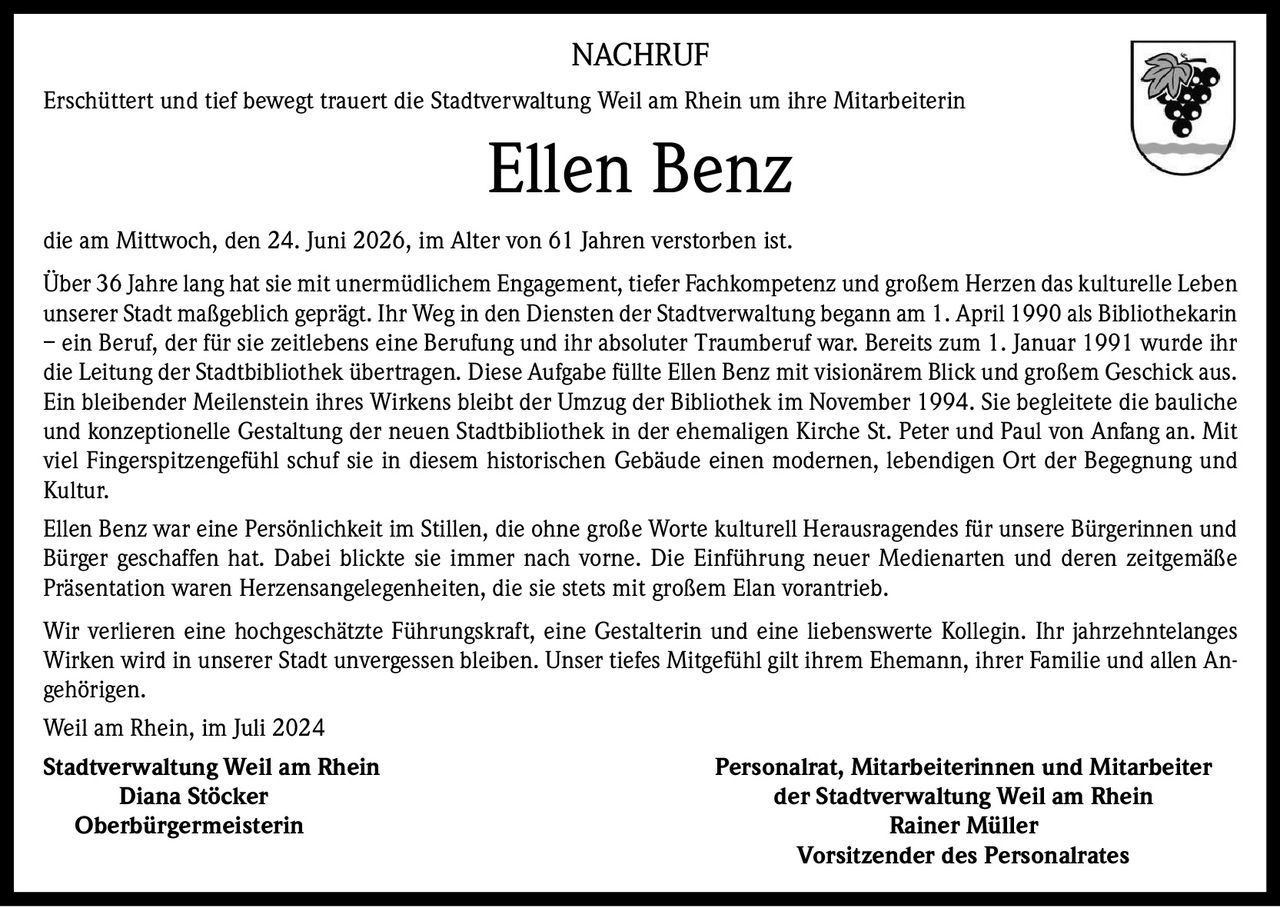 <p>Erschüttert und tief bewegt trauert die Stadtverwaltung Weil am Rhein um ihre Mitarbeiterin Ellen Benz die am Mittwoch, den 24. Juni 2026, im Alter von 61 Jahren verstorben ist.</p>

<p>Über 36 Jahre lang hat sie mit unermüdlichem Engagement, tiefer Fachkompetenz und großem Herzen das kulturelle Leben unserer Stadt maßgeblich geprägt. Ihr Weg in den Diensten der Stadtverwaltung begann am 1. April 1990 als Bibliothekarin – ein Beruf, der für sie zeitlebens eine Berufung und ihr absoluter Traumberuf war. Bereits zum 1. Januar 1991 wurde ihr die Leitung der Stadtbibliothek übertragen. Diese Aufgabe füllte Ellen Benz mit visionärem Blick und großem Geschick aus. Ein bleibender Meilenstein ihres Wirkens bleibt der Umzug der Bibliothek im November 1994. Sie begleitete die bauliche und konzeptionelle Gestaltung der neuen Stadtbibliothek in der ehemaligen Kirche St. Peter und Paul von Anfang an. Mit viel Fingerspitzengefühl schuf sie in diesem historischen Gebäude einen modernen, lebendigen Ort der Begegnung und Kultur.</p>

<p>Ellen Benz war eine Persönlichkeit im Stillen, die ohne große Worte kulturell Herausragendes für unsere Bürgerinnen und Bürger geschaffen hat. Dabei blickte sie immer nach vorne. Die Einführung neuer Medienarten und deren zeitgemäße Präsentation waren Herzensangelegenheiten, die sie stets mit großem Elan vorantrieb.</p>

<p>Wir verlieren eine hochgeschätzte Führungskraft, eine Gestalterin und eine liebenswerte Kollegin. Ihr jahrzehntelanges Wirken wird in unserer Stadt unvergessen bleiben. Unser tiefes Mitgefühl gilt ihrem Ehemann, ihrer Familie und allen Angehörigen.</p>

<p>Weil am Rhein, im Juli 2024</p>

<p><strong>Stadtverwaltung Weil am Rhein</strong><br>
<strong>Diana Stöcker</strong><br>
<strong>Oberbürgermeisterin</strong></p>

<p><strong>Personalrat, Mitarbeiterinnen und Mitarbeiter der Stadtverwaltung Weil am Rhein</strong><br>
<strong>Rainer Müller</strong><br>
<strong>Vorsitzender des Personalrates</strong></p>