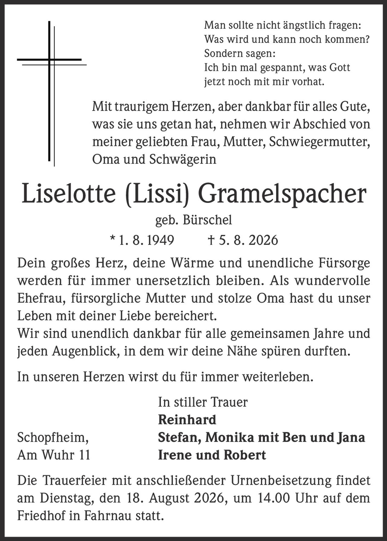 <p>Man sollte nicht ängstlich fragen:<br>Was wird und kann noch kommen?<br>Sondern sagen:<br>Ich bin mal gespannt, was Gott<br>jetzt noch mit mir vorhat.</p>

<p>Mit traurigem Herzen, aber dankbar für alles Gute, was sie uns getan hat, nehmen wir Abschied von meiner geliebten Frau, Mutter, Schwiegermutter, Oma und Schwägerin</p>

<p><strong>Liselotte (Lissi) Gramelspacher geb. Bürschel</strong><br>* 1. 8. 1949 † 5. 8. 2026</p>

<p>Dein großes Herz, deine Wärme und unendliche Fürsorge werden für immer unersetzlich bleiben. Als wundervolle Ehefrau, fürsorgliche Mutter und stolze Oma hast du unser Leben mit deiner Liebe bereichert.<br>Wir sind unendlich dankbar für alle gemeinsamen Jahre und jeden Augenblick, in dem wir deine Nähe spüren durften.<br>In unseren Herzen wirst du für immer weiterleben.</p>

<p>In stiller Trauer<br><strong>Reinhard</strong><br>Schopfheim, <strong>Stefan, Monika mit Ben und Jana</strong><br>Am Wuhr 11 <strong>Irene und Robert</strong></p>

<p>Die Trauerfeier mit anschließender Urnenbeisetzung findet am Dienstag, den 18. August 2026, um 14.00 Uhr auf dem Friedhof in Fahrnau statt.</p>