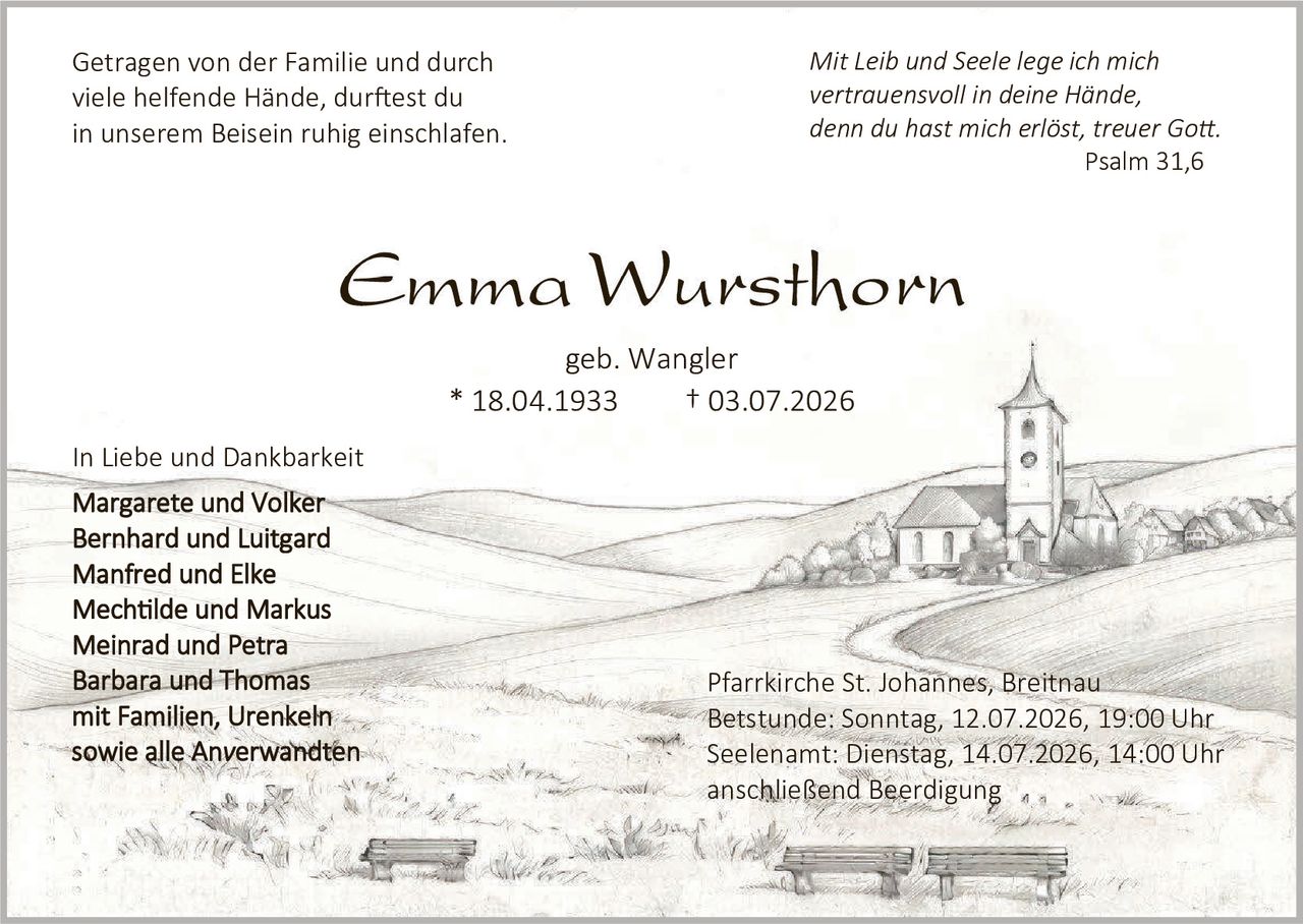 <p><i>Mit Leib und Seele lege ich mich vertrauensvoll in deine Hände, denn du hast mich erlöst, treuer Gott.</i></p>
<p><i>Psalm 31,6</i></p>

<p><strong>Emma Wursthorn</strong></p>
<p>geb. Wangler</p>
<p>* 18.04.1933       † 03.07.2026</p>

<p>Getragen von der Familie und durch viele helfende Hände, durftest du in unserem Beisein ruhig einschlafen.</p>

<p>In Liebe und Dankbarkeit</p>
<p><strong>Margarete und Volker<br>Bernhard und Luitgard<br>Manfred und Elke<br>Mechtilde und Markus<br>Meinrad und Petra<br>Barbara und Thomas</strong></p>

<p><strong>mit Familien, Urenkeln<br>sowie alle Anverwandten</strong></p>

<p>Pfarrkirche St. Johannes, Breitnau<br>
Betstunde: Sonntag, 12.07.2026, 19:00 Uhr<br>
Seelenamt: Dienstag, 14.07.2026, 14:00 Uhr<br>
anschließend Beerdigung</p>