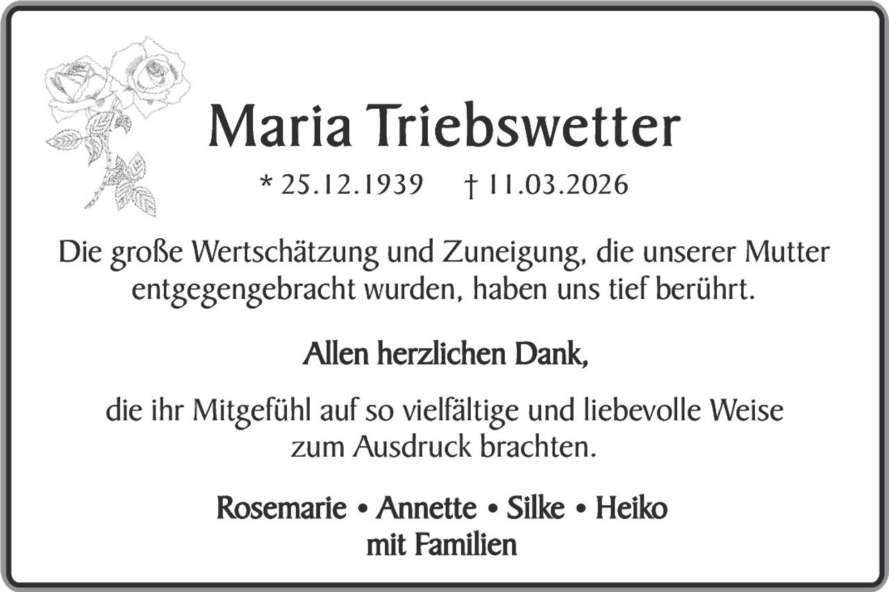 M a r i a Tr i e b s w e t t e r
* 25.12.1939

† 11.03.2026

Die große Wertschätzung und Zuneigung, die unserer Mutter
entgegengebracht wurden, haben uns tief berührt.
Allen herzlichen Dank,
die ihr Mitgefühl auf so vielfältige und liebevolle Weise
zum Ausdruck brachten.
Rosemarie • Annette • Silke • Heiko
mit Familien