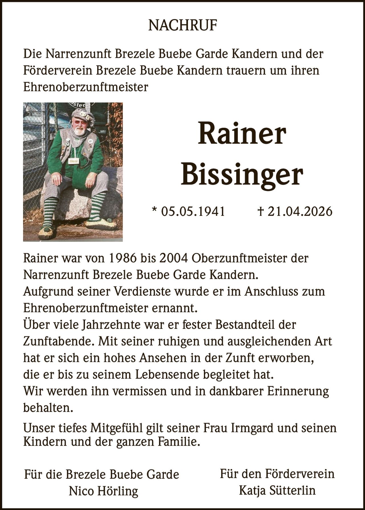 NACHRUF
Die Narrenzunft Brezele Buebe Garde Kandern und der
Förderverein Brezele Buebe Kandern trauern um ihren
Ehrenoberzunftmeister

Rainer
Bissinger
* 05.05.1941

† 21.04.2026

Rainer war von 1986 bis 2004 Oberzunftmeister der
Narrenzunft Brezele Buebe Garde Kandern.
Aufgrund seiner Verdienste wurde er im Anschluss zum
Ehrenoberzunftmeister ernannt.
Über viele Jahrzehnte war er fester Bestandteil der
Zunftabende. Mit seiner ruhigen und ausgleichenden Art
hat er sich ein hohes Ansehen in der Zunft erworben,
die er bis zu seinem Lebensende begleitet hat.
Wir werden ihn vermissen und in dankbarer Erinnerung
behalten.
Unser tiefes Mitgefühl gilt seiner Frau Irmgard und seinen
Kindern und der ganzen Familie.
Für die Brezele Buebe Garde
Nico Hörling

Für den Förderverein
Katja Sütterlin