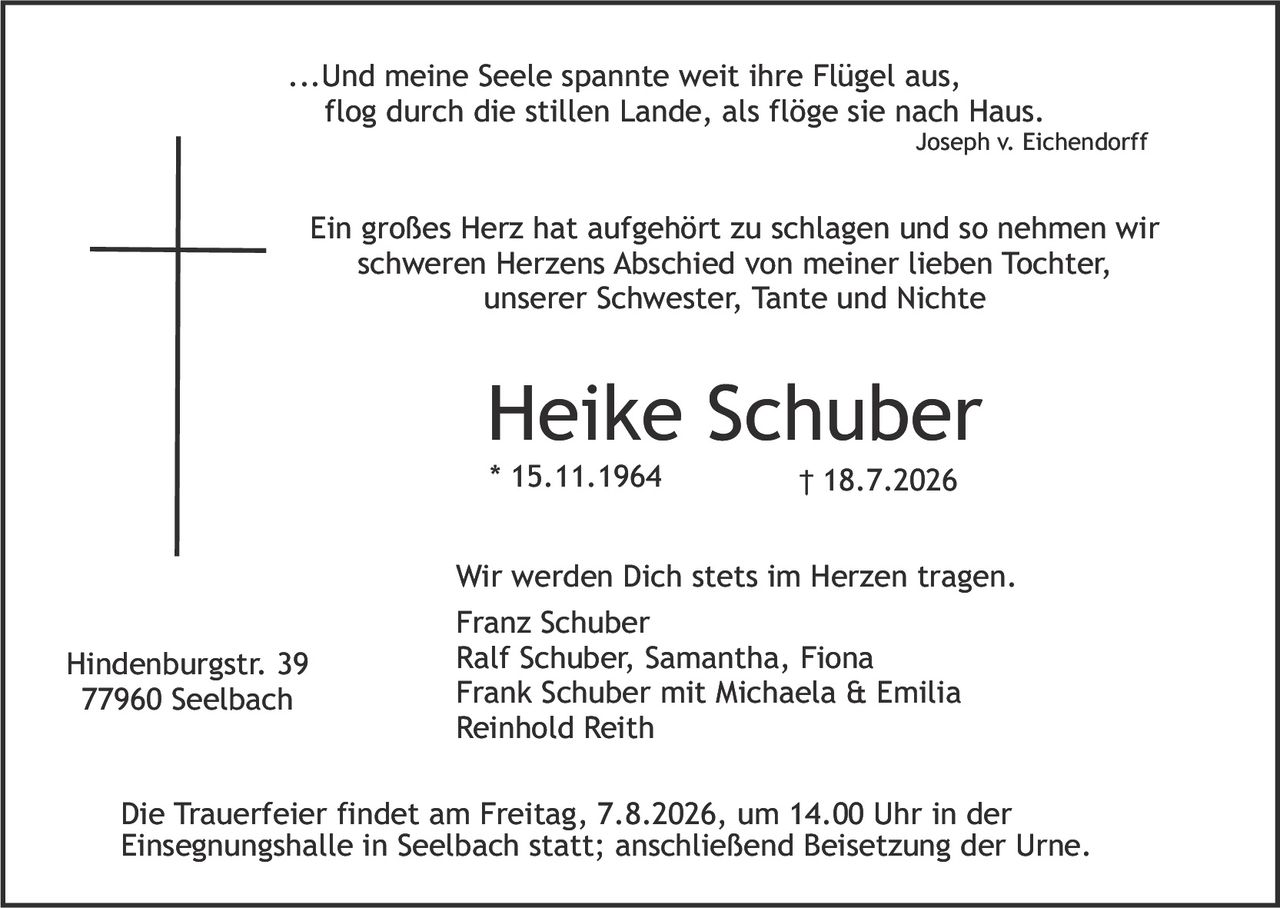 <p>...Und meine Seele spannte weit ihre Flügel aus, flog durch die stillen Lande, als flöge sie nach Haus.<br><i>Joseph v. Eichendorff</i></p>

<p>Ein großes Herz hat aufgehört zu schlagen und so nehmen wir schweren Herzens Abschied von meiner lieben Tochter, unserer Schwester, Tante und Nichte</p>

<p><strong>Heike Schuber</strong><br>* 15.11.1964         † 18.7.2026</p>

<p>Wir werden Dich stets im Herzen tragen.<br>Franz Schuber<br>Ralf Schuber, Samantha, Fiona<br>Frank Schuber mit Michaela & Emilia<br>Reinhold Reith</p>

<p>Hindenburgstr. 39<br>77960 Seelbach</p>

<p>Die Trauerfeier findet am Freitag, 7.8.2026, um 14.00 Uhr in der Einsegnungshalle in Seelbach statt; anschließend Beisetzung der Urne.</p>