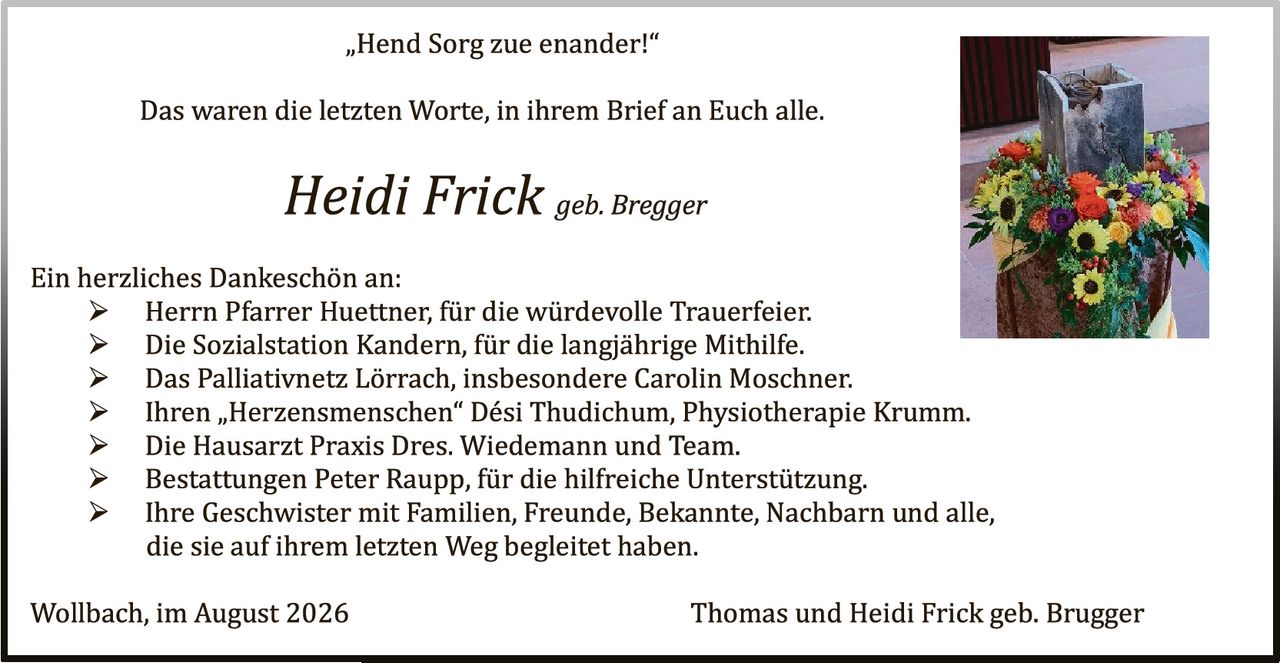<p>„Hend Sorg zue enander!"</p>

<p>Das waren die letzten Worte, in ihrem Brief an Euch alle.</p>

<p><i>Heidi Frick geb. Bregger</i></p>

<p>Ein herzliches Dankeschön an:</p>

<ul>
<li>Herrn Pfarrer Huettner, für die würdevolle Trauerfeier.</li>
<li>Die Sozialstation Kandern, für die langjährige Mithilfe.</li>
<li>Das Palliativnetz Lörrach, insbesondere Carolin Moschner.</li>
<li>Ihren „Herzensmensch" Dési Thudichum, Physiotherapie Krumm.</li>
<li>Die Hausarzt Praxis Dres. Wiedemann und Team.</li>
<li>Bestattungen Peter Raupp, für die hilfreiche Unterstützung.</li>
<li>Ihre Geschwister mit Familien, Freunde, Bekannte, Nachbarn und alle, die sie auf ihrem letzten Weg begleitet haben.</li>
</ul>

<p>Wollbach, im August 2026 <strong>Thomas und Heidi Frick geb. Brugger</strong></p>