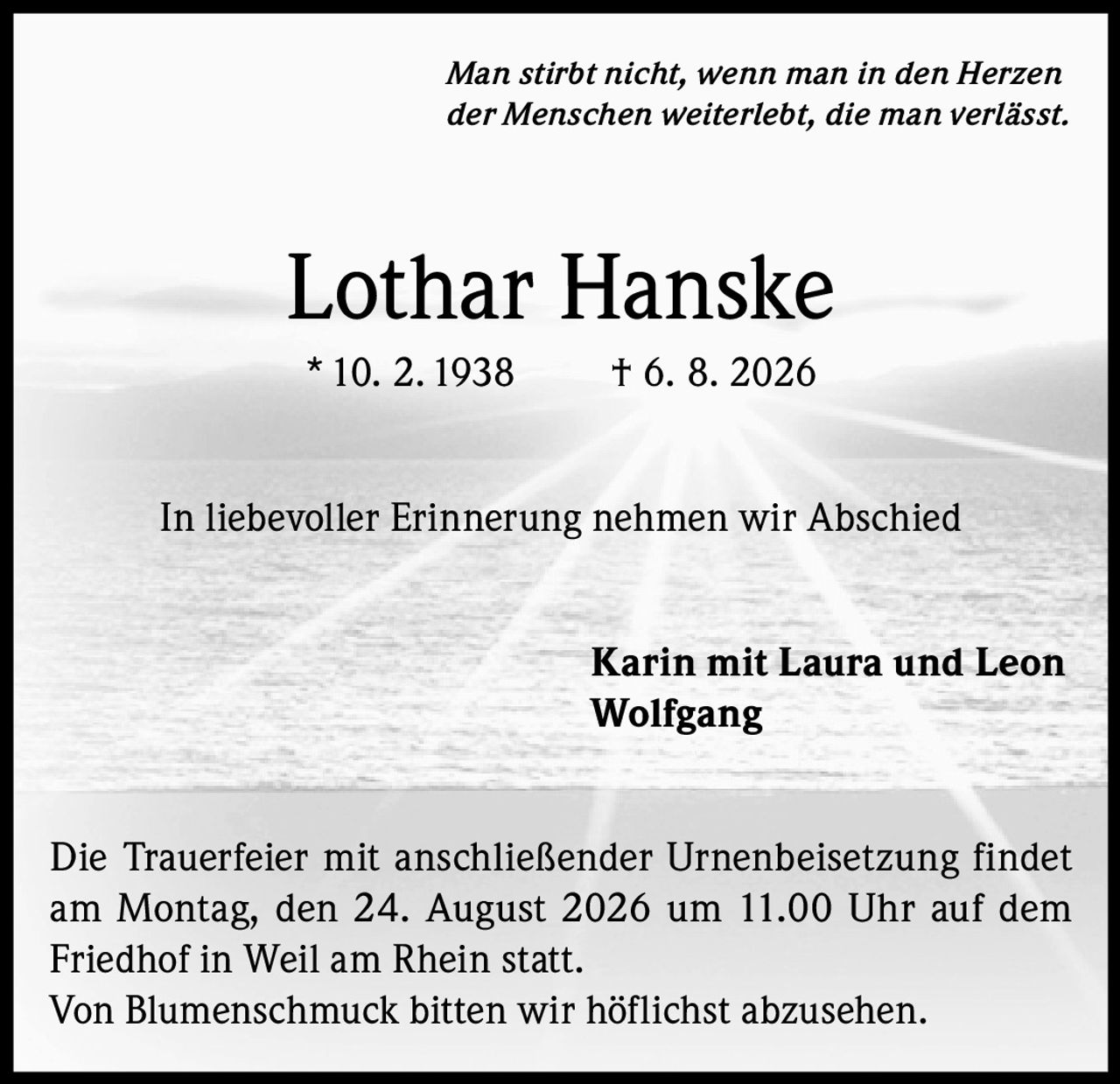 <i>Man stirbt nicht, wenn man in den Herzen der Menschen weiterlebt, die man verlässt.</i><br><br><strong>Lothar Hanske</strong><br>* 10. 2. 1938   † 6. 8. 2026<br><br>In liebevoller Erinnerung nehmen wir Abschied<br><br>Karin mit Laura und Leon<br>Wolfgang<br><br>Die Trauerfeier mit anschließender Urnenbeisetzung findet am Montag, den 24. August 2026 um 11.00 Uhr auf dem Friedhof in Weil am Rhein statt.<br>Von Blumenschmuck bitten wir höflichst abzusehen.