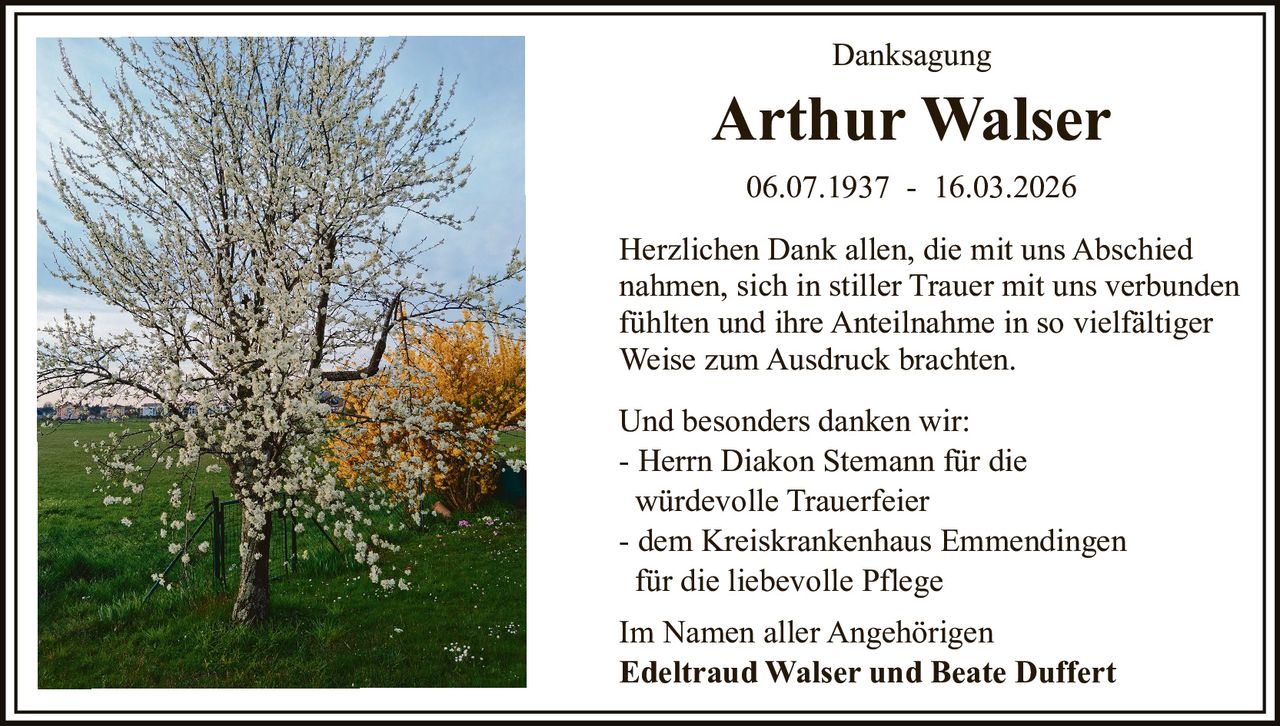 Danksagung

Arthur Walser
06.07.1937 - 16.03.2026
Herzlichen Dank allen, die mit uns Abschied
nahmen, sich in stiller Trauer mit uns verbunden
fühlten und ihre Anteilnahme in so vielfältiger
Weise zum Ausdruck brachten.
Und besonders danken wir:
- Herrn Diakon Stemann für die
würdevolle Trauerfeier
- dem Kreiskrankenhaus Emmendingen
für die liebevolle Pflege
Im Namen aller Angehörigen
Edeltraud Walser und Beate Duffert
