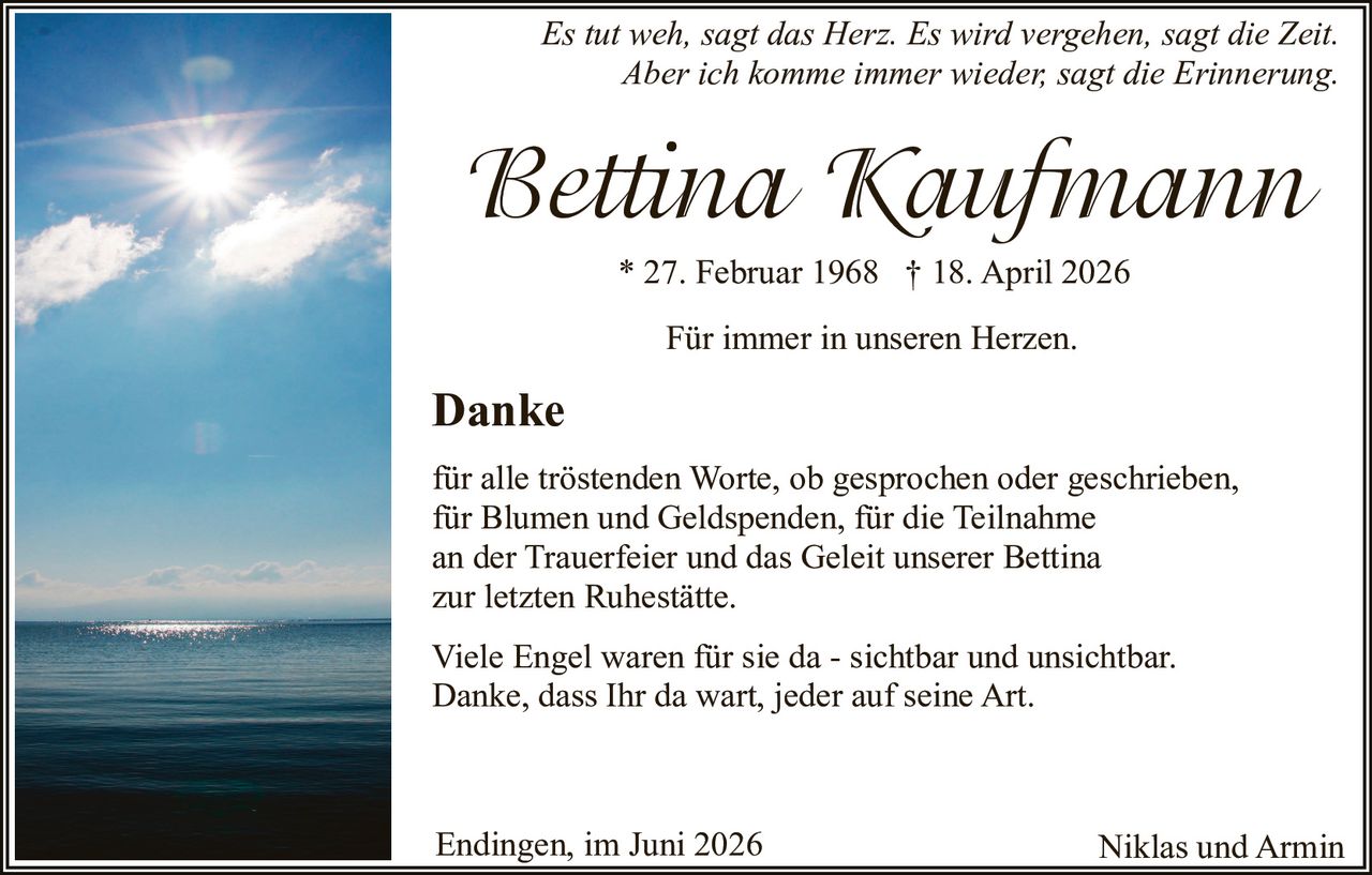 <p><i>Es tut weh, sagt das Herz. Es wird vergehen, sagt die Zeit. Aber ich komme immer wieder, sagt die Erinnerung</i></p><p>* 27. Februar 1968 † 18. April 2026</p><p>Für immer in unseren Herzen.</p><p><strong>Danke</strong></p><p>für alle tröstenden Worte, ob gesprochen oder geschrieben, für Blumen und Geldspenden, für die Teilnahme an der Trauerfeier und das Geleit unserer Bettina zur letzten Ruhestätte.</p><p>Viele Engel waren für sie da - sichtbar und unsichtbar. Danke, dass Ihr da wart, jeder auf seine Art.</p><p>Für immer in unseren Herzen.</p><p>Endingen, im Juni 2026 <br>Niklas und Armin</p>