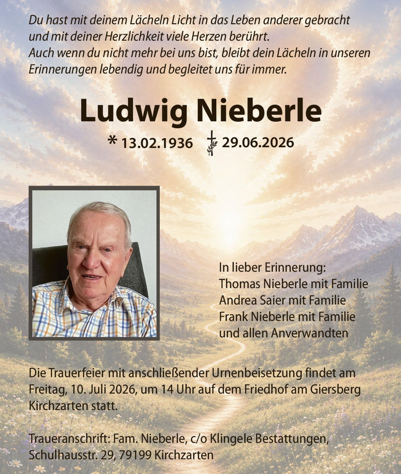 <p>Du hast mit deinem Lächeln Licht in das Leben anderer gebracht und mit deiner Herzlichkeit viele Herzen berührt. Auch wenn du nicht mehr bei uns bist, bleibt dein Lächeln in unseren Erinnerungen lebendig und begleitet uns für immer.</p>

<p>* 13.02.1936 † 29.06.2026</p>

<p><i>Du hast mit deinem Lächeln Licht in das Leben anderer gebracht und mit deiner Herzlichkeit viele Herzen berührt. Auch wenn du nicht mehr bei uns bist, bleibt dein Lächeln in unseren Erinnerungen lebendig und begleitet uns für immer.</i></p>

<p>Die Trauerfeier mit anschließender Urnenbeisetzung findet am Freitag, 10. Juli 2026, um 14 Uhr auf dem Friedhof am Giersberg Kirchzarten statt.</p>

<p><strong>In lieber Erinnerung:</strong><br>
Thomas Nieberle mit Familie<br>
Andrea Saier mit Familie<br>
Frank Nieberle mit Familie<br>
und allen Anverwandten</p>

<p>Traueranschrift: Fam. Nieberle, c/o Klingele Bestattungen, Schulhausstr. 29, 79199 Kirchzarten</p>
