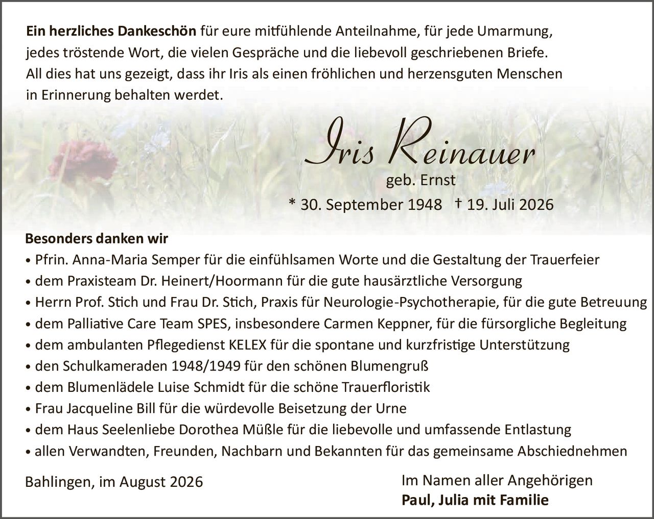 <p><strong>Ein herzliches Dankeschön</strong> für eure mitfühlende Anteilnahme, für jede Umarmung, jedes tröstende Wort, die vielen Gespräche und die liebevoll geschriebenen Briefe. All dies hat uns gezeigt, dass ihr Iris als einen fröhlichen und herzensguten Menschen in Erinnerung behalten werdet.</p>

<p><strong>Iris Reinauer</strong><br/>geb. Ernst<br/>* 30. September 1948 † 19. Juli 2026</p>

<p><strong>Besonders danken wir</strong></p>

<ul>
<li>Pfrin. Anna-Maria Semper für die einfühlsamen Worte und die Gestaltung der Trauerfeier</li>
<li>dem Praxisteam Dr. Heinert/Hoormann für die gute hausärztliche Versorgung</li>
<li>Herrn Prof. Stich und Frau Dr. Stich, Praxis für Neurologie-Psychotherapie, für die gute Betreuung</li>
<li>dem Palliative Care Team SPES, insbesondere Carmen Keppner, für die fürsorgliche Begleitung</li>
<li>dem ambulanten Pflegedienst KELEX für die spontane und kurzfristige Unterstützung</li>
<li>den Schulkameraden 1948/1949 für den schönen Blumengruß</li>
<li>dem Blumenlädele Luise Schmidt für die schöne Trauerfloristik</li>
<li>Frau Jacqueline Bill für die würdevolle Beisetzung der Urne</li>
<li>dem Haus Seelenliebe Dorothea Müßle für die liebevolle und umfassende Entlastung</li>
<li>allen Verwandten, Freunden, Nachbarn und Bekannten für das gemeinsame Abschiednehmen</li>
</ul>

<p>Bahlingen, im August 2026 <strong>Im Namen aller Angehörigen<br/>Paul, Julia mit Familie</strong></p>