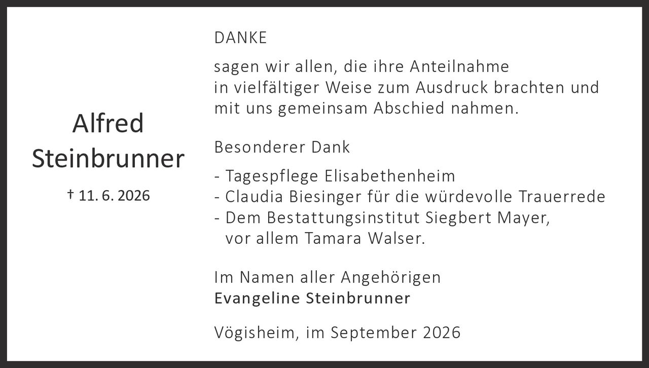 <p><strong>Alfred Steinbrunner</strong></p>
<p>† 11. 6. 2026</p>
<p><strong>DANKE</strong></p>
<p>sagen wir allen, die ihre Anteilnahme in vielfältiger Weise zum Ausdruck brachten und mit uns gemeinsam Abschied nahmen.</p>
<p><strong>Besonderer Dank</strong></p>
<p>- Tagespflege Elisabethenheim<br>
- Claudia Biesinger für die würdevolle Trauerrede<br>
- Dem Bestattungsinstitut Siegbert Mayer, vor allem Tamara Walser.</p>
<p>Im Namen aller Angehörigen<br>
<strong>Evangeline Steinbrunner</strong></p>
<p>Vögisheim, im September 2026</p>