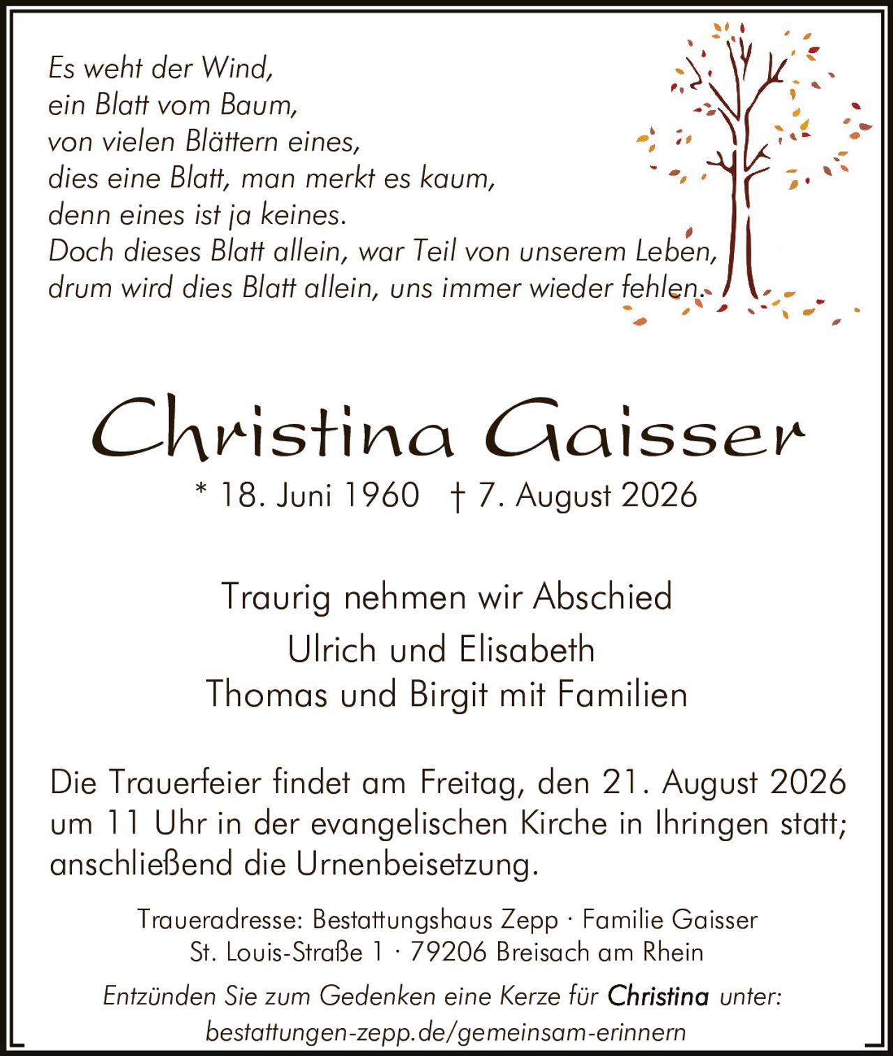 <p><strong>Traurig nehmen wir Abschied</strong></p>

<p><strong>Christina Gaisser</strong><br>
* 18. Juni 1960 † 7. August 2026</p>

<p><i>Es weht der Wind,<br>
ein Blatt vom Baum,<br>
von vielen Blättern eines<br>
dies eine Blatt, man merkt es kaum,<br>
denn eines ist ja keines.<br>
Doch dieses Blatt allein, war Teil von unserem Leben,<br>
drum wird dies Blatt allein, uns immer wieder fehlen.</i></p>

<p><strong>Traurig nehmen wir Abschied</strong><br>
Ulrich und Elisabeth<br>
Thomas und Birgit mit Familien</p>

<p>Die Trauerfeier findet am Freitag, den 21. August 2026<br>
um 11 Uhr in der evangelischen Kirche in Ihringen statt;<br>
anschließend die Urnenbeisetzung.</p>

<p>Traueradresse: Bestattungshaus Zepp · Familie Gaisser<br>
St. Louis-Straße 1 · 79206 Breisach am Rhein</p>

<p>Entzünden Sie zum Gedenken eine Kerze für Christina unter:<br>
bestattungen-zepp.de/gemeinsam-erinnern</p>