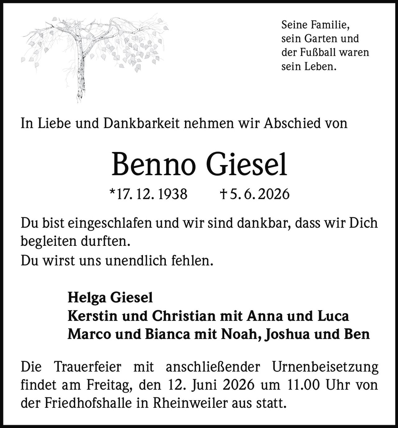 <p>Seine Familie, sein Garten und der Fußball waren sein Leben.</p><p>In Liebe und Dankbarkeit nehmen wir Abschied von</p><p><strong>Benno Giesel</strong></p><p>*17. 12. 1938 † 5. 6. 2026</p><p>Du bist eingeschlafen und wir sind dankbar, dass wir Dich begleiten durften.<br>Du wirst uns unendlich fehlen.</p><p><strong>Helga Giesel<br>Kerstin und Christian mit Anna und Luca<br>Marco und Bianca mit Noah, Joshua und Ben</strong></p><p>Die Trauerfeier mit anschließender Urnenbeisetzung findet am Freitag, den 12. Juni 2026 um 11.00 Uhr von der Friedhofshalle in Rheinweiler aus statt.</p>
