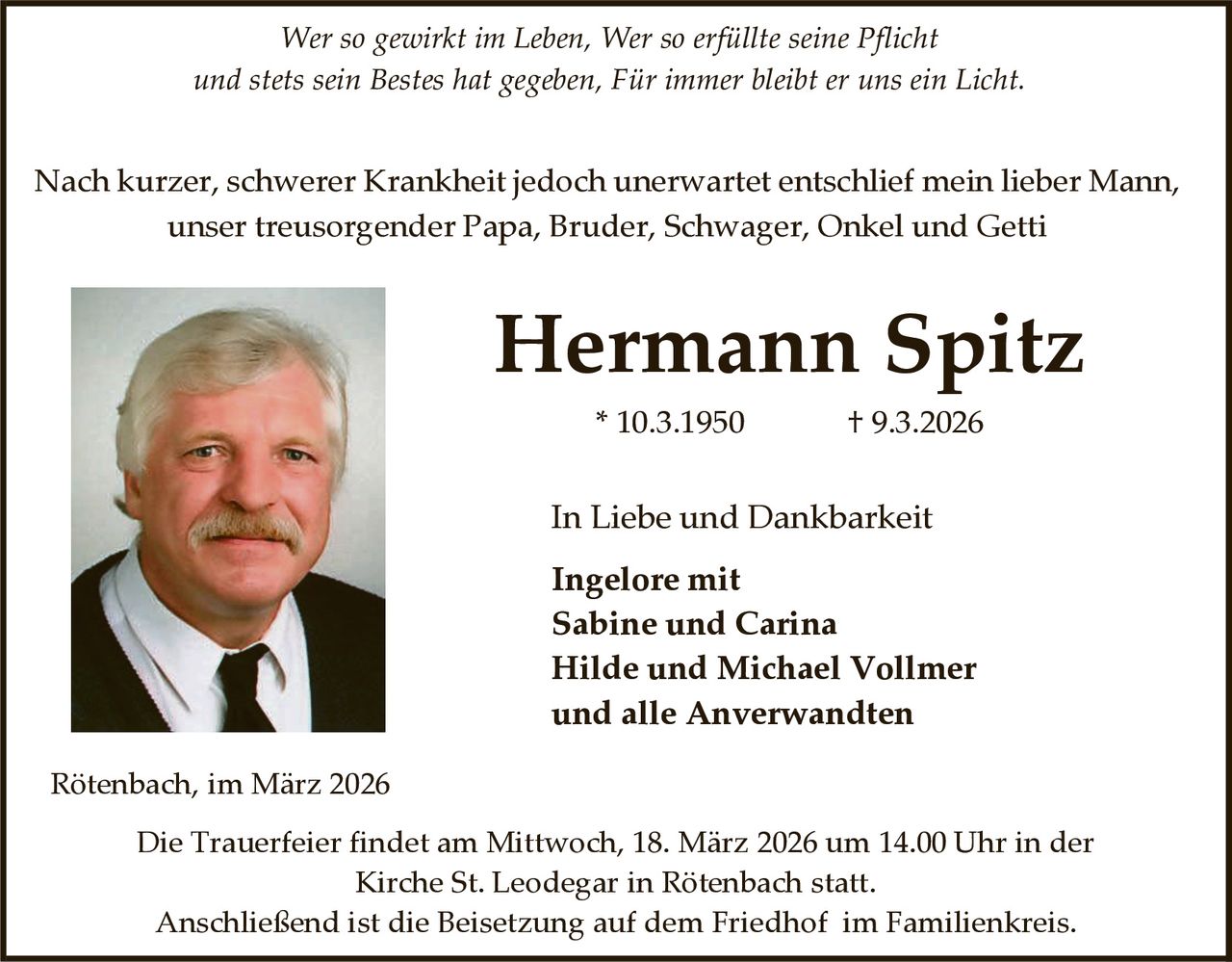Wer so gewirkt im Leben, Wer so erfüllte seine Pflicht
und stets sein Bestes hat gegeben, Für immer bleibt er uns ein Licht.

Nach kurzer, schwerer Krankheit jedoch unerwartet entschlief mein lieber Mann,
unser treusorgender Papa, Bruder, Schwager, Onkel und Getti

Hermann Spitz
* 10.3.1950

† 9.3.2026

In Liebe und Dankbarkeit
Ingelore mit
Sabine und Carina
Hilde und Michael Vollmer
und alle Anverwandten
Rötenbach, im März 2026
Die Trauerfeier findet am Mittwoch, 18. März 2026 um 14.00 Uhr in der
Kirche St. Leodegar in Rötenbach statt.
Anschließend ist die Beisetzung auf dem Friedhof im Familienkreis.