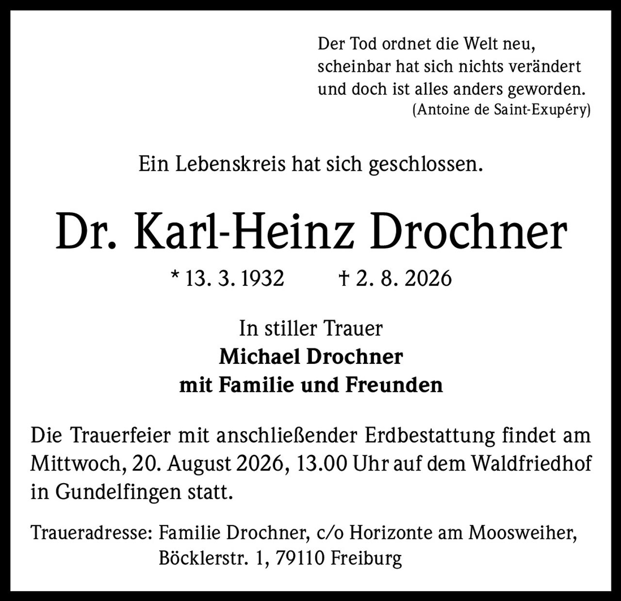 <p>Der Tod ordnet die Welt neu, scheinbar hat sich nichts verändert und doch ist alles anders geworden.<br>(Antoine de Saint-Exupéry)</p><p>Ein Lebenskreis hat sich geschlossen.</p><p><strong>Dr. Karl-Heinz Drochner</strong><br>* 13. 3. 1932 † 2. 8. 2026</p><p>In stiller Trauer<br><strong>Michael Drochner</strong><br>mit Familie und Freunden</p><p>Die Trauerfeier mit anschließender Erdbestattung findet am Mittwoch, 20. August 2026, 13.00 Uhr auf dem Waldfriedhof in Gundelfingen statt.</p><p>Traueradresse: Familie Drochner, c/o Horizonte am Moosweiher, Böcklerstr. 1, 79110 Freiburg</p>