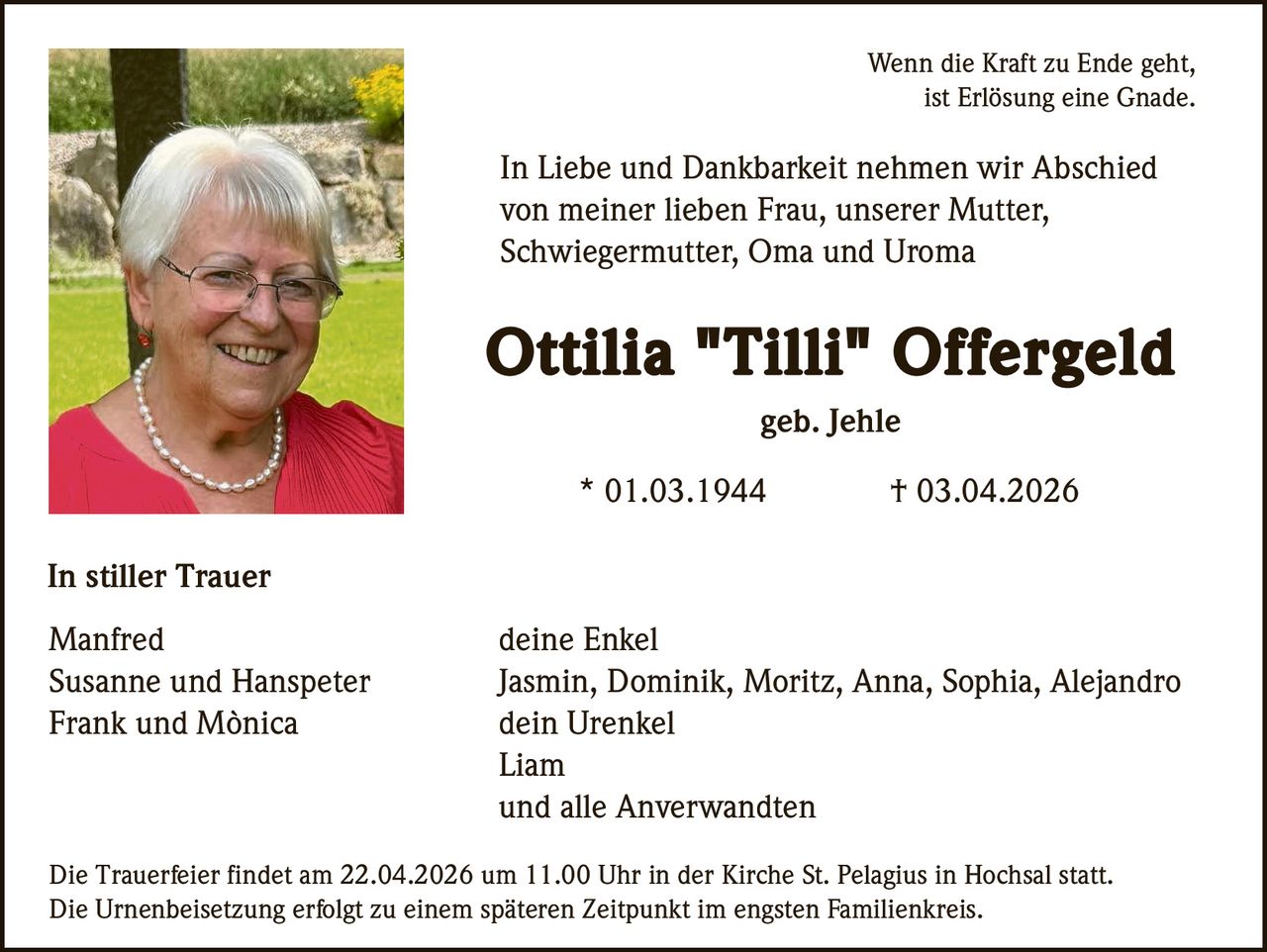 Wenn die Kraft zu Ende geht,
ist Erlösung eine Gnade.

In Liebe und Dankbarkeit nehmen wir Abschied
von meiner lieben Frau, unserer Mutter,
Schwiegermutter, Oma und Uroma

Ottilia "Tilli" Offergeld
geb. Jehle
* 01.03.1944

† 03.04.2026

In stiller Trauer
Manfred
Susanne und Hanspeter
Frank und Mònica

deine Enkel
Jasmin, Dominik, Moritz, Anna, Sophia, Alejandro
dein Urenkel
Liam
und alle Anverwandten

Die Trauerfeier findet am 22.04.2026 um 11.00 Uhr in der Kirche St. Pelagius in Hochsal statt.
Die Urnenbeisetzung erfolgt zu einem späteren Zeitpunkt im engsten Familienkreis.