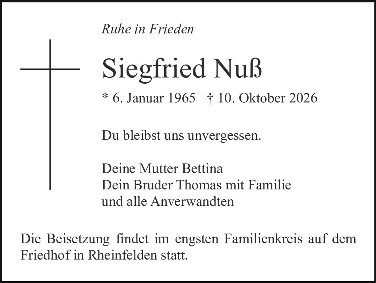 <p><i>Ruhe in Frieden</i></p><p>Siegfried Nuß<br/>* 6. Januar 1965 † 10. Oktober 2026</p><p>Du bleibst uns unvergessen.</p><p>Deine Mutter Bettina<br/>Dein Bruder Thomas mit Familie<br/>und alle Anverwandten</p><p>Die Beisetzung findet im engsten Familienkreis auf dem Friedhof in Rheinfelden statt.</p>