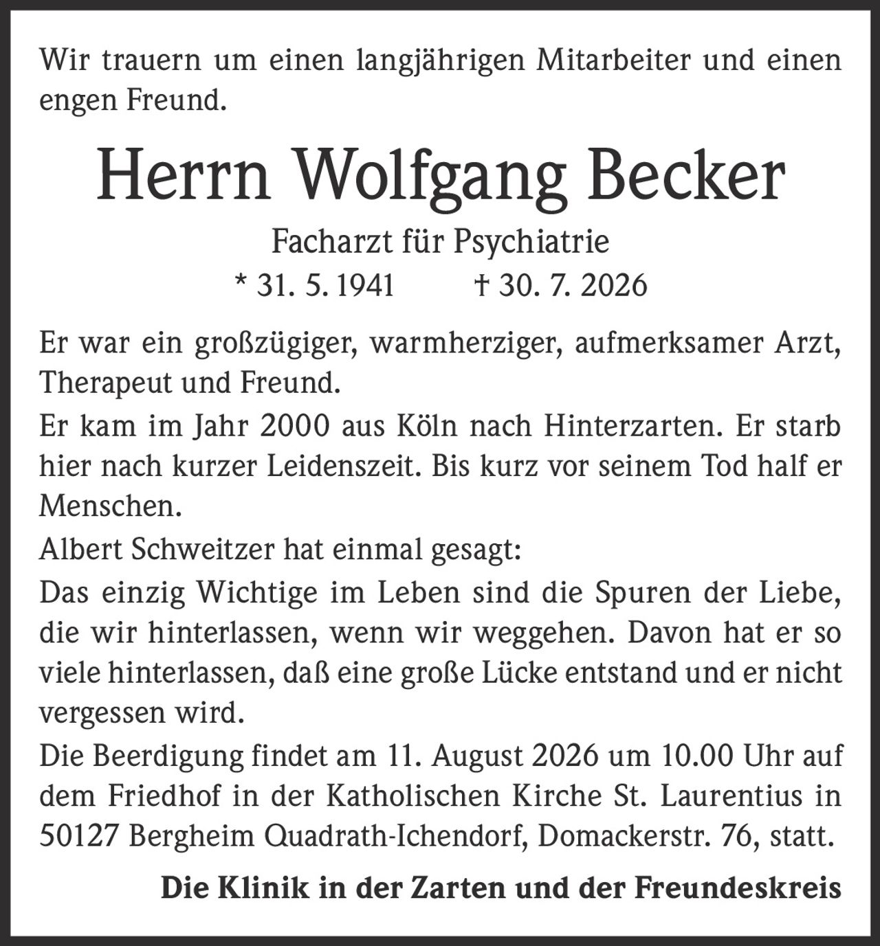 <p>Wir trauern um einen langjährigen Mitarbeiter und einen engen Freund.</p>

<p><strong>Herrn Wolfgang Becker</strong><br>Facharzt für Psychiatrie<br>* 31. 5. 1941 † 30. 7. 2026</p>

<p>Er war ein großzügiger, warmherziger, aufmerksamer Arzt, Therapeut und Freund.</p>

<p>Er kam im Jahr 2000 aus Köln nach Hinterzarten. Er starb hier nach kurzer Leidenszeit. Bis kurz vor seinem Tod half er Menschen.</p>

<p>Albert Schweitzer hat einmal gesagt:</p>

<p><i>Das einzig Wichtige im Leben sind die Spuren der Liebe, die wir hinterlassen, wenn wir weggehen. Davon hat er so viele hinterlassen, daß eine große Lücke entstand und er nicht vergessen wird.</i></p>

<p>Die Beerdigung findet am 11. August 2026 um 10.00 Uhr auf dem Friedhof in der Katholischen Kirche St. Laurentius in 50127 Bergheim Quadrath-Ichendorf, Domackerstr. 76, statt.</p>

<p><strong>Die Klinik in der Zarten und der Freundeskreis</strong></p>