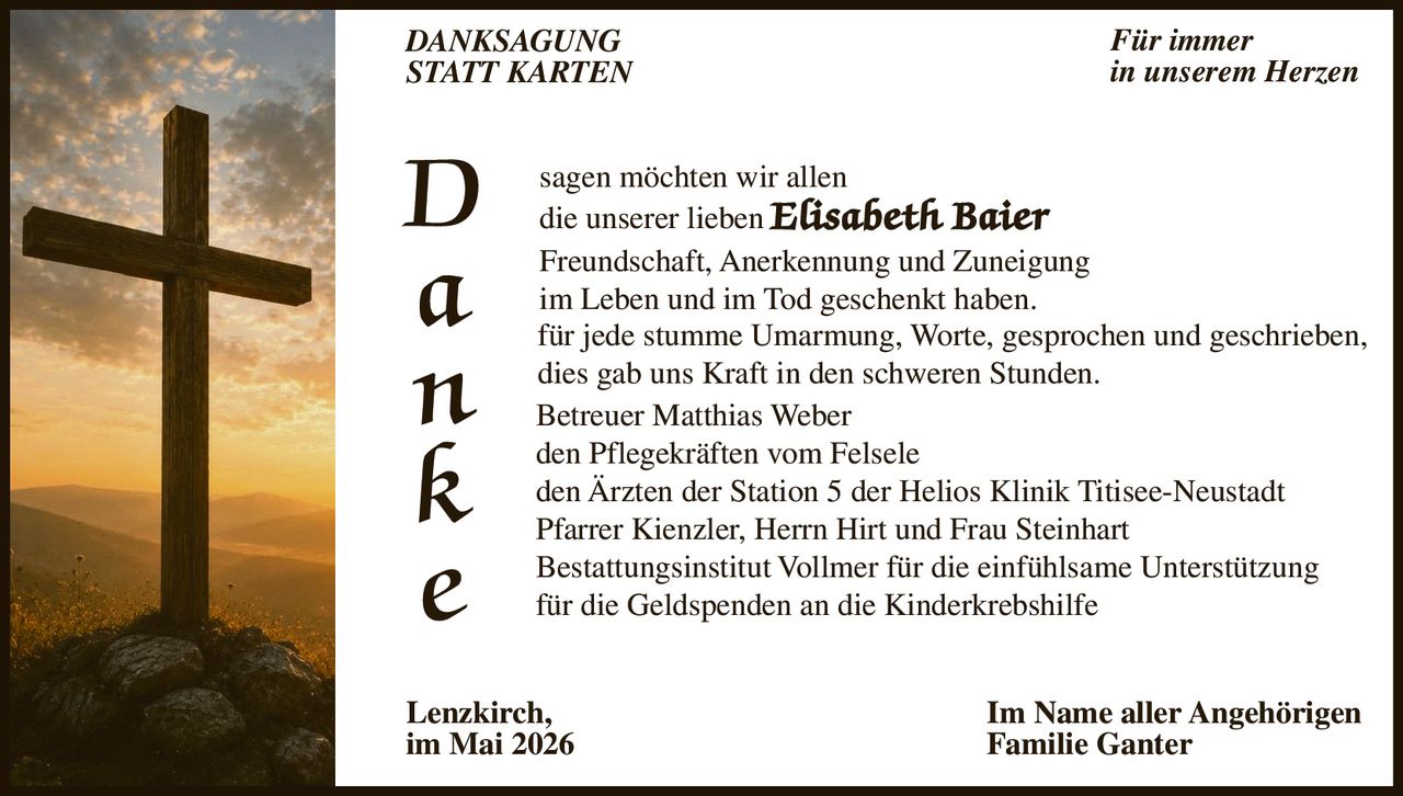 <p>DANKSAGUNG<br>STATT KARTEN</p><p>Für immer<br>in unserem Herzen</p><p>D<br>a<br>n<br>k<br>e<br>sagen möchten wir allen<br>die unserer lieben <strong>Elisabeth Baier</strong><br>Freundschaft, Anerkennung und Zuneigung<br>im Leben und im Tod geschenkt haben.<br>für jede stumme Umarmung, Worte, gesprochen und geschrieben,<br>dies gab uns Kraft in den schweren Stunden.</p><p>Betreuer Matthias Weber<br>den Pflegekräften vom Felsele<br>den Ärzten der Station 5 der Helios Klinik Titisee-Neustadt<br>Pfarrer Kienzler, Herrn Hirt und Frau Steinhart<br>Bestattungsinstitut Vollmer für die einfühlsame Unterstützung<br>für die Geldspenden an die Kinderkrebshilfe</p><p>Lenzkirch,<br>im Mai 2026</p><p>Im Name aller Angehörigen<br>Familie Ganter</p>