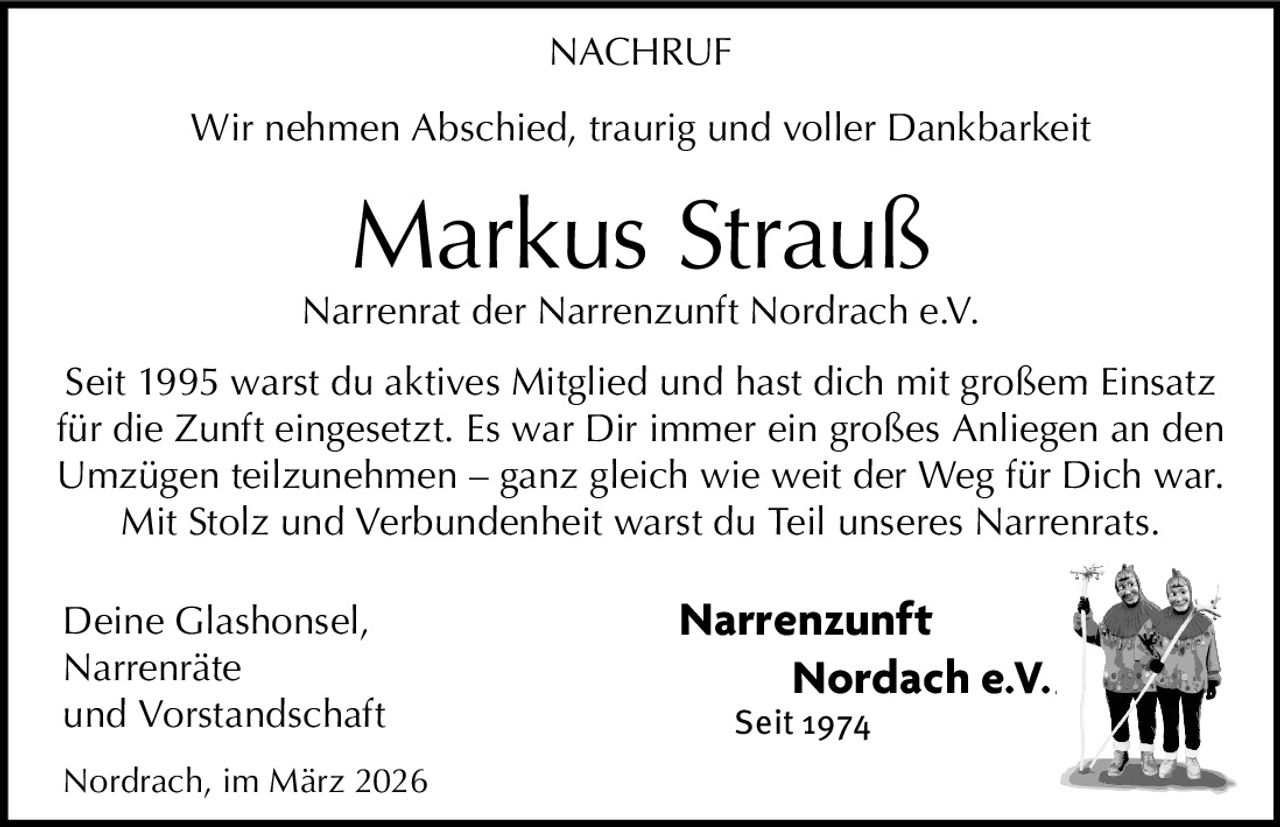NACHRUF
Wir nehmen Abschied, traurig und voller Dankbarkeit

Markus Strauß

Narrenrat der Narrenzunft Nordrach e.V.
Seit 1995 warst du aktives Mitglied und hast dich mit großem Einsatz
für die Zunft eingesetzt. Es war Dir immer ein großes Anliegen an den
Umzügen teilzunehmen – ganz gleich wie weit der Weg für Dich war.
Mit Stolz und Verbundenheit warst du Teil unseres Narrenrats.
Deine Glashonsel,
Narrenräte
und Vorstandschaft
Nordrach, im März 2026

Narrenzunft

Nordach e.V.
Seit 1974