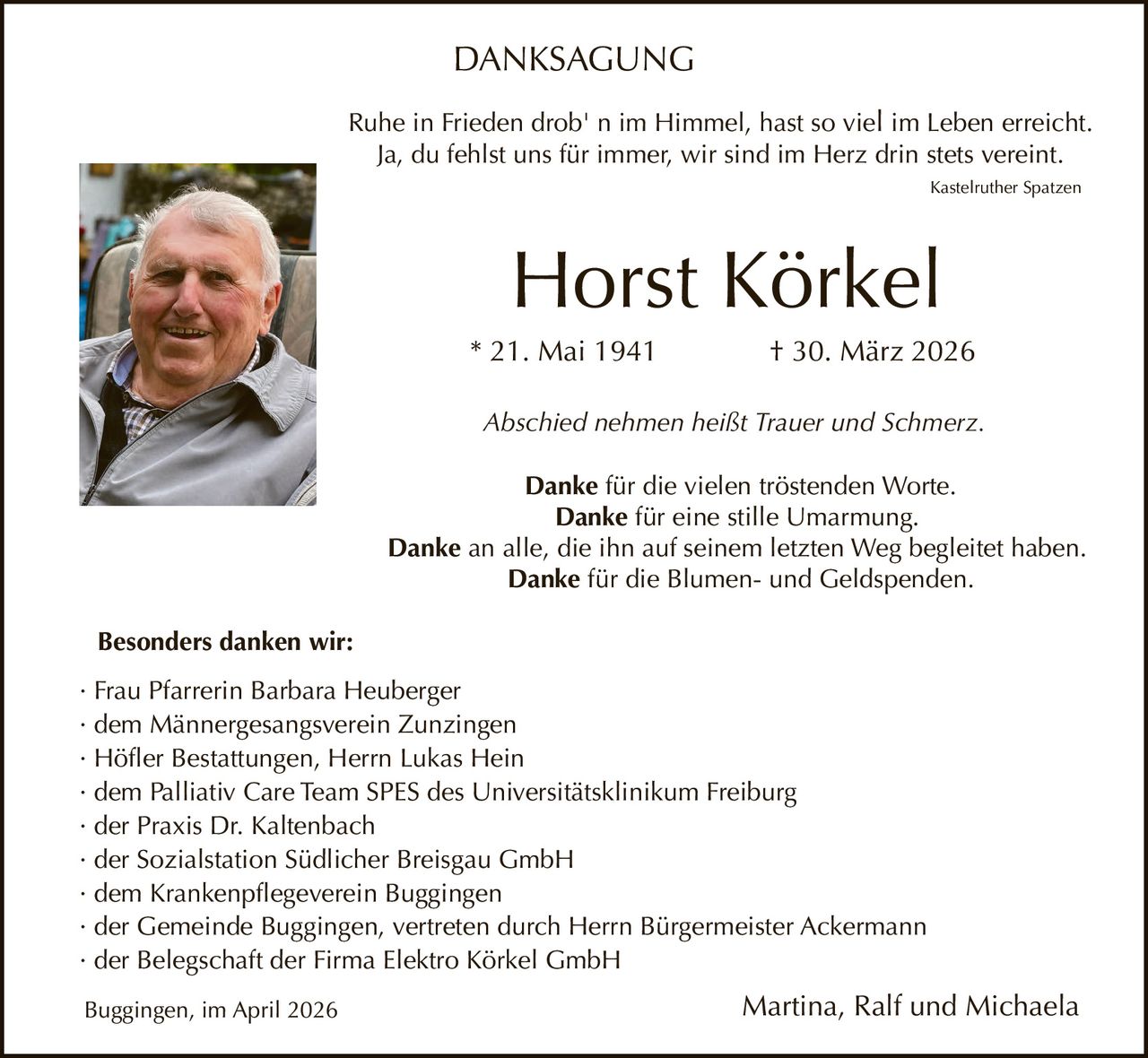 DANKSAGUNG
Ruhe in Frieden drob' n im Himmel, hast so viel im Leben erreicht.
Ja, du fehlst uns für immer, wir sind im Herz drin stets vereint.
Kastelruther Spatzen

Horst Körkel
* 21. Mai 1941

† 30. März 2026

Abschied nehmen heißt Trauer und Schmerz.
Danke für die vielen tröstenden Worte.
Danke für eine stille Umarmung.
Danke an alle, die ihn auf seinem letzten Weg begleitet haben.
Danke für die Blumen- und Geldspenden.
Besonders danken wir:
· Frau Pfarrerin Barbara Heuberger
· dem Männergesangsverein Zunzingen
· Höfler Bestattungen, Herrn Lukas Hein
· dem Palliativ Care Team SPES des Universitätsklinikum Freiburg
· der Praxis Dr. Kaltenbach
· der Sozialstation Südlicher Breisgau GmbH
· dem Krankenpflegeverein Buggingen
· der Gemeinde Buggingen, vertreten durch Herrn Bürgermeister Ackermann
· der Belegschaft der Firma Elektro Körkel GmbH
Buggingen, im April 2026

Martina, Ralf und Michaela