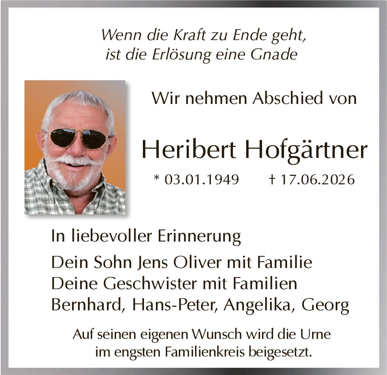 <p><i>Wenn die Kraft zu Ende geht, ist die Erlösung eine Gnade</i></p><p>Wir nehmen Abschied von</p><p><strong>Heribert Hofgärtner</strong></p><p>* 03.01.1949 † 17.06.2026</p><p>In liebevoller Erinnerung<br>Dein Sohn Jens Oliver mit Familie<br>Deine Geschwister mit Familien<br>Bernhard, Hans-Peter, Angelika, Georg</p><p>Auf seinen eigenen Wunsch wird die Urne im engsten Familienkreis beigesetzt.</p>