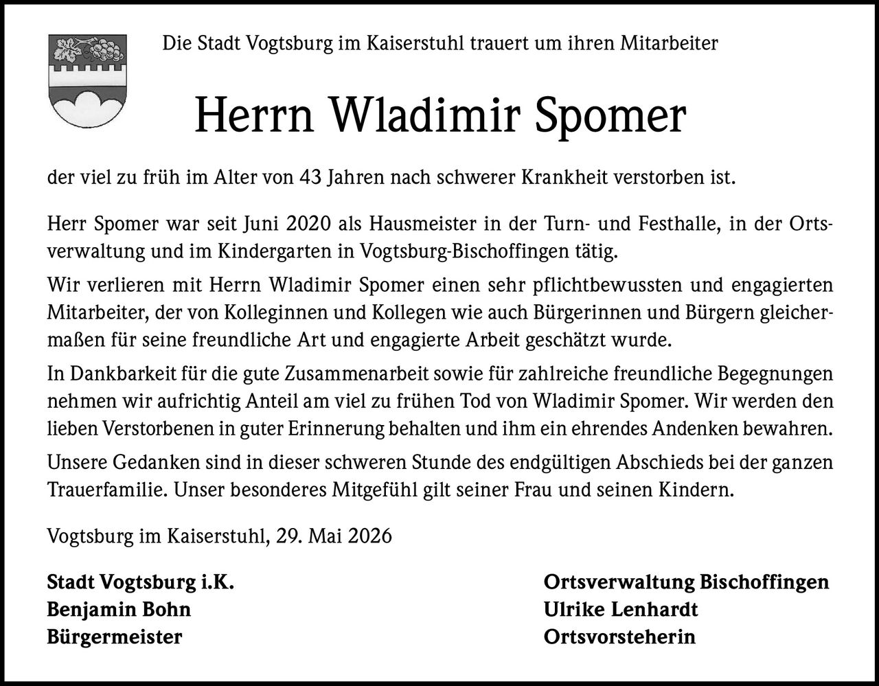 <p>Die Stadt Vogtsburg im Kaiserstuhl trauert um ihren Mitarbeiter</p><p><strong>Herrn Wladimir Spomer</strong></p><p>der viel zu früh im Alter von 43 Jahren nach schwerer Krankheit verstorben ist.</p><p>Herr Spomer war seit Juni 2020 als Hausmeister in der Turn- und Festhalle, in der Ortsverwaltung und im Kindergarten in Vogtsburg-Bischoffingen tätig.</p><p>Wir verlieren mit Herrn Wladimir Spomer einen sehr pflichtbewussten und engagierten Mitarbeiter, der von Kolleginnen und Kollegen wie auch Bürgerinnen und Bürgern gleichermaßen für seine freundliche Art und engagierte Arbeit geschätzt wurde.</p><p>In Dankbarkeit für die gute Zusammenarbeit sowie für zahlreiche freundliche Begegnungen nehmen wir aufrichtig Anteil am viel zu frühen Tod von Wladimir Spomer. Wir werden den lieben Verstorbenen in guter Erinnerung behalten und ihm ein ehrendes Andenken bewahren.</p><p>Unsere Gedanken sind in dieser schweren Stunde des endgültigen Abschieds bei der ganzen Trauerfamilie. Unser besonderes Mitgefühl gilt seiner Frau und seinen Kindern.</p><p>Vogtsburg im Kaiserstuhl, 29. Mai 2026</p><p><strong>Stadt Vogtsburg i.K.</strong><br>Benjamin Bohn<br>Bürgermeister</p><p><strong>Ortsverwaltung Bischoffingen</strong><br>Ulrike Lenhardt<br>Ortsvorsteherin</p>