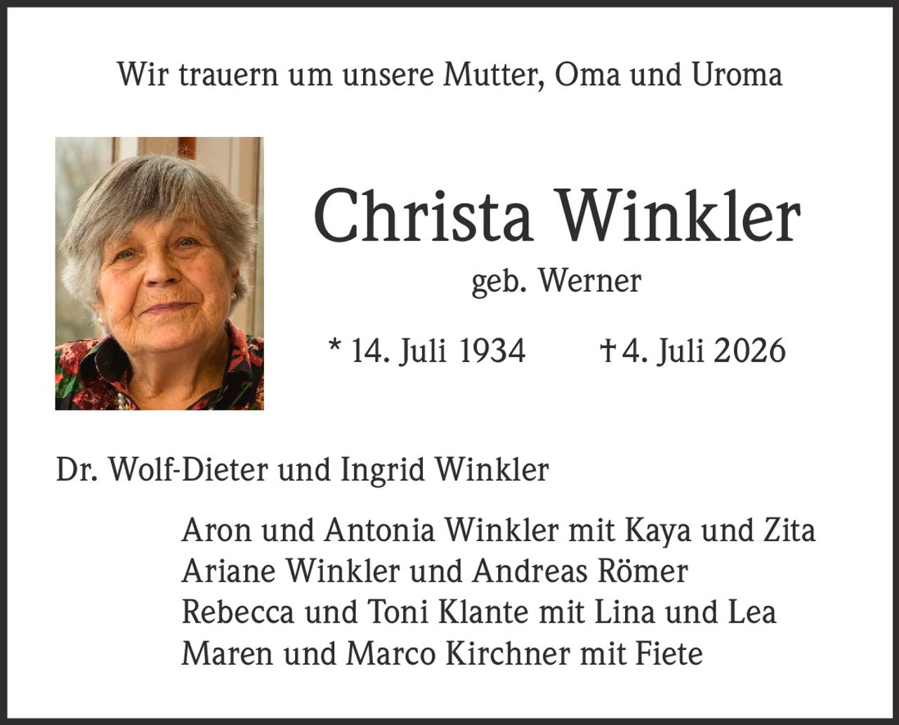 <p>Wir trauern um unsere Mutter, Oma und Uroma</p>
<p><strong>Christa Winkler</strong><br/>
geb. Werner</p>
<p>* 14. Juli 1934     † 4. Juli 2026</p>
<p>Dr. Wolf-Dieter und Ingrid Winkler</p>
<p>Aron und Antonia Winkler mit Kaya und Zita<br/>
Ariane Winkler und Andreas Römer<br/>
Rebecca und Toni Klante mit Lina und Lea<br/>
Maren und Marco Kirchner mit Fiete</p>