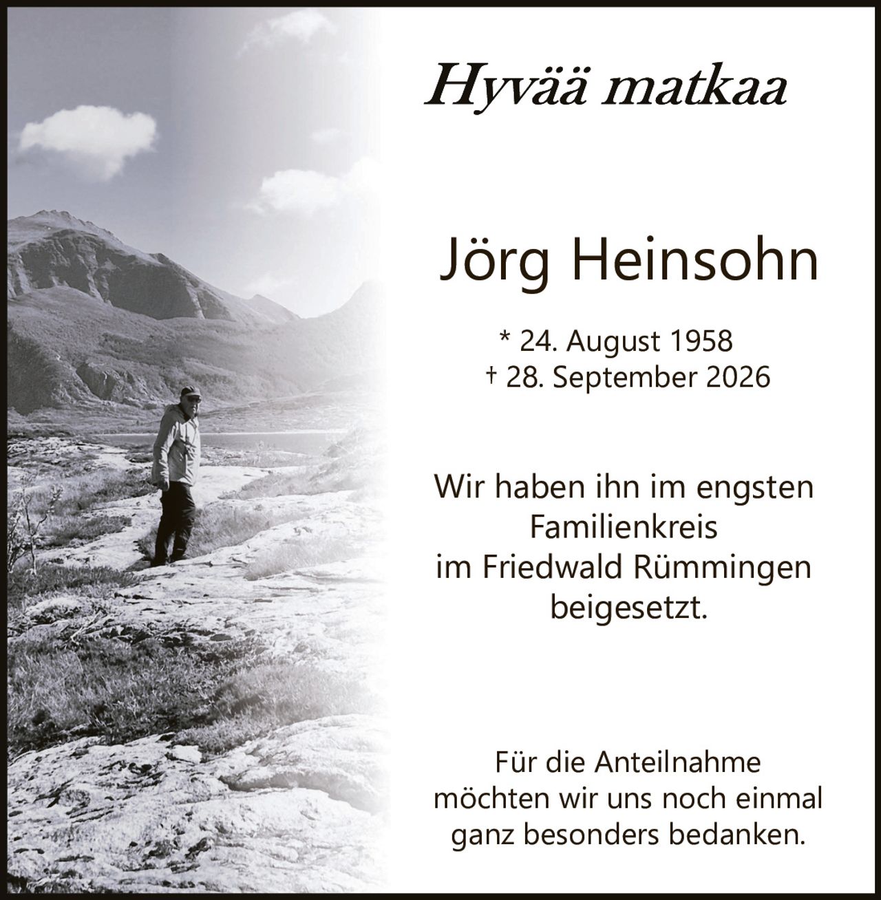 <p><i>Hyvää matkaa</i></p><p>Jörg Heinsohn</p><p>* 24. August 1958<br>† 28. September 2026</p><p>Wir haben ihn im engsten Familienkreis<br>im Friedwald Rümmingen<br>beigesetzt.</p><p>Für die Anteilnahme<br>möchten wir uns noch einmal<br>ganz besonders bedanken.</p>