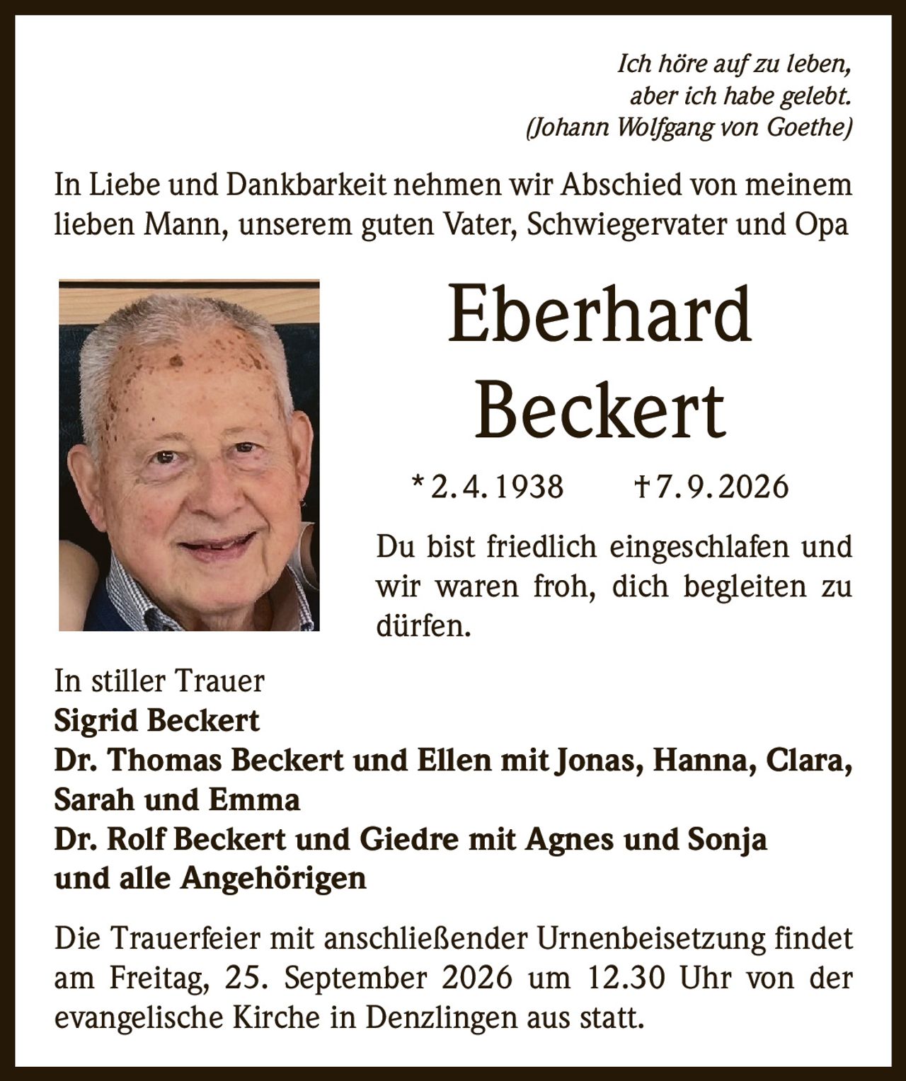 <p><i>Ich höre auf zu leben, aber ich habe gelebt. (Johann Wolfgang von Goethe)</i></p>

<p>In Liebe und Dankbarkeit nehmen wir Abschied von meinem lieben Mann, unserem guten Vater, Schwiegervater und Opa</p>

<p><strong>Eberhard Beckert</strong> * 2.4.1938 † 7.9.2026</p>

<p>Du bist friedlich eingeschlafen und wir waren froh, dich begleiten zu dürfen.</p>

<p><strong>In stiller Trauer</strong><br>
<strong>Sigrid Beckert</strong><br>
<strong>Dr. Thomas Beckert und Ellen mit Jonas, Hanna, Clara, Sarah und Emma</strong><br>
<strong>Dr. Rolf Beckert und Giedre mit Agnes und Sonja</strong><br>
<strong>und alle Angehörigen</strong></p>

<p>Die Trauerfeier mit anschließender Urnenbeisetzung findet am Freitag, 25. September 2026 um 12.30 Uhr von der evangelische Kirche in Denzlingen aus statt.</p>