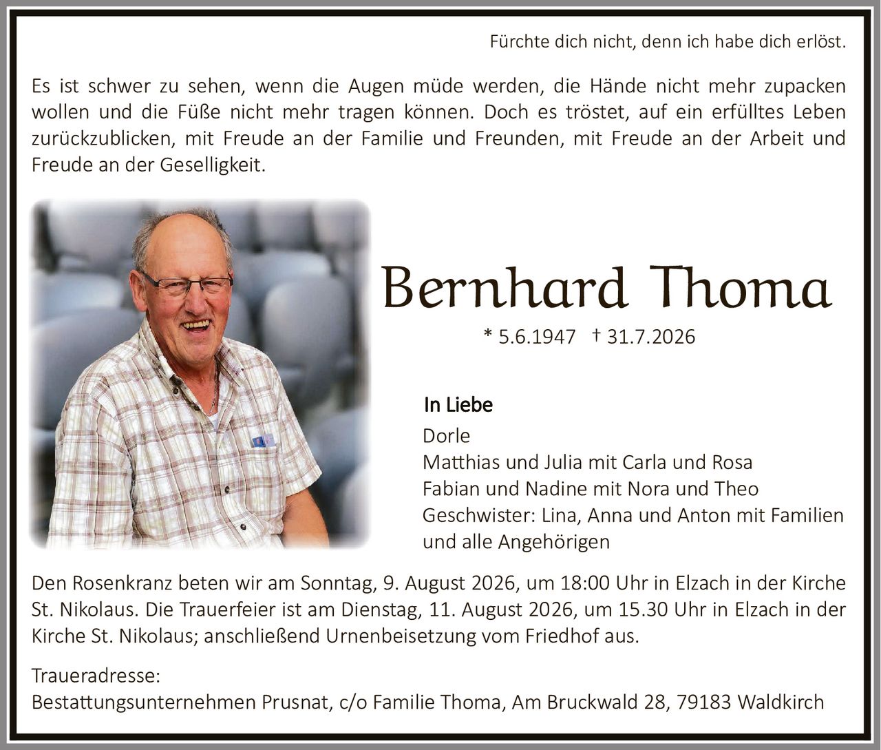 <p><strong>Bernhard Thoma</strong><br>* 5.6.1947 † 31.7.2026</p>

<p><strong>Fürchte dich nicht, denn ich habe dich erlöst.</strong></p>

<p>Es ist schwer zu sehen, wenn die Augen müde werden, die Hände nicht mehr zupacken wollen und die Füße nicht mehr tragen können. Doch es tröstet, auf ein erfülltes Leben zurückzublicken, mit Freude an der Familie und Freunden, mit Freude an der Arbeit und Freude an der Geselligkeit.</p>

<p><strong>In Liebe</strong><br>
Dorle<br>
Matthias und Julia mit Carla und Rosa<br>
Fabian und Nadine mit Nora und Theo<br>
Geschwister: Lina, Anna und Anton mit Familien und alle Angehörigen</p>

<p>Den Rosenkranz beten wir am Sonntag, 9. August 2026, um 18:00 Uhr in Elzach in der Kirche St. Nikolaus. Die Trauerfeier ist am Dienstag, 11. August 2026, um 15.30 Uhr in Elzach in der Kirche St. Nikolaus; anschließend Urnenbeisetzung vom Friedhof aus.</p>

<p><strong>Traueradresse:</strong><br>
Bestattungsunternehmen Prusnat, c/o Familie Thoma, Am Bruckwald 28, 79183 Waldkirch</p>