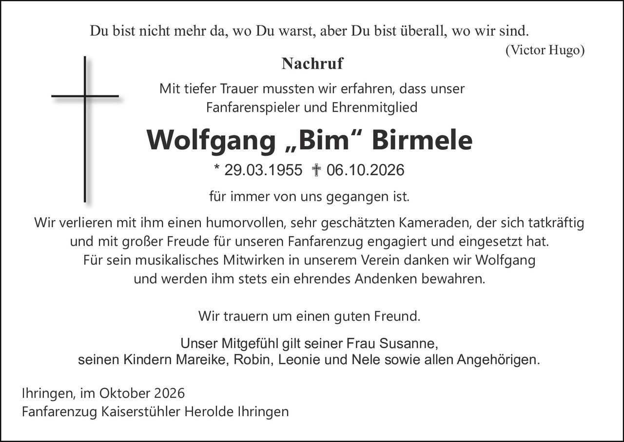<p><i>Du bist nicht mehr da, wo Du warst, aber Du bist überall, wo wir sind.</i><br><i>(Victor Hugo)</i></p><p><strong>Nachruf</strong></p><p>Mit tiefer Trauer mussten wir erfahren, dass unser Fanfarenspieler und Ehrenmitglied</p><p><strong>Wolfgang „Bim" Birmele</strong><br>* 29.03.1955 † 06.10.2026</p><p>für immer von uns gegangen ist.</p><p>Wir verlieren mit ihm einen humorvollen, sehr geschätzten Kameraden, der sich tatkräftig und mit großer Freude für unseren Fanfarenzug engagiert und eingesetzt hat. Für sein musikalisches Mitwirken in unserem Verein danken wir Wolfgang und werden ihm stets ein ehrendes Andenken bewahren.</p><p>Wir trauern um einen guten Freund.</p><p>Unser Mitgefühl gilt seiner Frau Susanne, seinen Kindern Mareike, Robin, Leonie und Nele sowie allen Angehörigen.</p><p>Ihringen, im Oktober 2026<br>Fanfarenzug Kaiserstühler Herolde Ihringen</p>