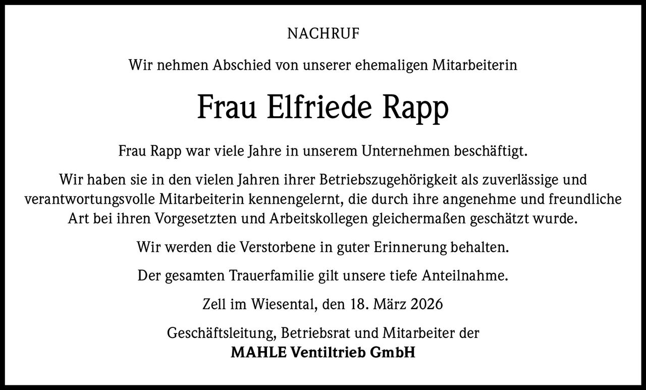 NACHRUF
Wir nehmen Abschied von unserer ehemaligen Mitarbeiterin

Frau Elfriede Rapp
Frau Rapp war viele Jahre in unserem Unternehmen beschäftigt.
Wir haben sie in den vielen Jahren ihrer Betriebszugehörigkeit als zuverlässige und
verantwortungsvolle Mitarbeiterin kennengelernt, die durch ihre angenehme und freundliche
Art bei ihren Vorgesetzten und Arbeitskollegen gleichermaßen geschätzt wurde.
Wir werden die Verstorbene in guter Erinnerung behalten.
Der gesamten Trauerfamilie gilt unsere tiefe Anteilnahme.
Zell im Wiesental, den 18. März 2026
Geschäftsleitung, Betriebsrat und Mitarbeiter der
MAHLE Ventiltrieb GmbH