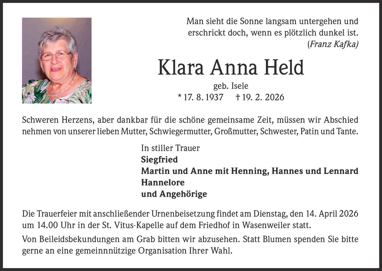 Man sieht die Sonne langsam untergehen und
erschrickt doch, wenn es plötzlich dunkel ist.
(Franz Kafka)

Klara Anna Held
geb. Isele
* 17. 8. 1937 † 19. 2. 2026

Schweren Herzens, aber dankbar für die schöne gemeinsame Zeit, müssen wir Abschied
nehmen von unserer lieben Mutter, Schwiegermutter, Großmutter, Schwester, Patin und Tante.
In stiller Trauer
Siegfried
Martin und Anne mit Henning, Hannes und Lennard
Hannelore
und Angehörige
Die Trauerfeier mit anschließender Urnenbeisetzung findet am Dienstag, den 14. April 2026
um 14.00 Uhr in der St. Vitus-Kapelle auf dem Friedhof in Wasenweiler statt.
Von Beileidsbekundungen am Grab bitten wir abzusehen. Statt Blumen spenden Sie bitte
gerne an eine gemeinnnützige Organisation Ihrer Wahl.