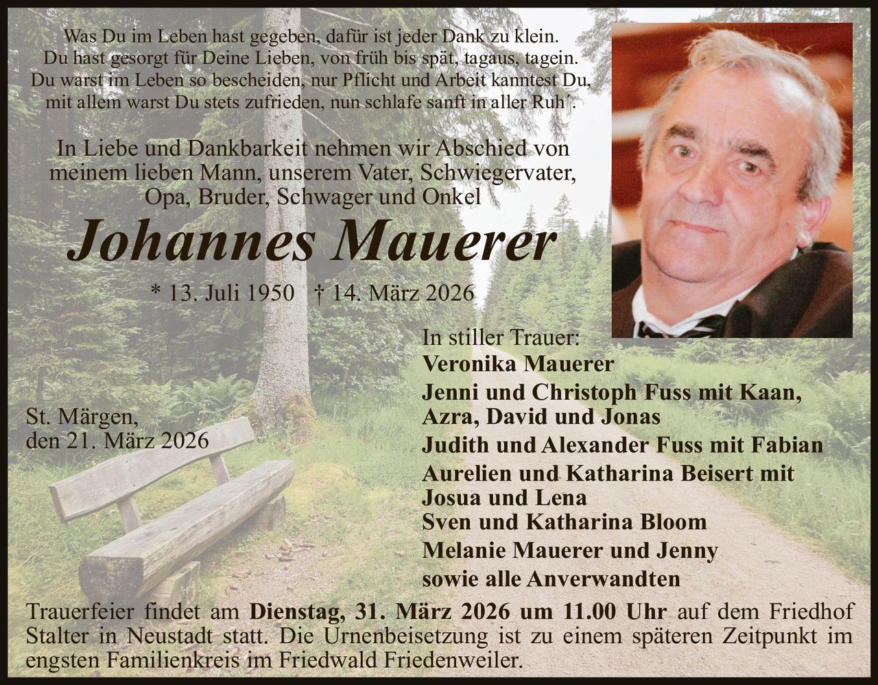 Was Du im Leben hast gegeben, dafür ist jeder Dank zu klein.
Du hast gesorgt für Deine Lieben, von früh bis spät, tagaus, tagein.
Du warst im Leben so bescheiden, nur Pflicht und Arbeit kanntest Du,
mit allem warst Du stets zufrieden, nun schlafe sanft in aller Ruh´.

In Liebe und Dankbarkeit nehmen wir Abschied von
meinem lieben Mann, unserem Vater, Schwiegervater,
Opa, Bruder, Schwager und Onkel

Johannes Mauerer
* 13. Juli 1950 † 14. März 2026

In stiller Trauer:
Veronika Mauerer
Jenni und Christoph Fuss mit Kaan,
St. Märgen,
Azra, David und Jonas
den 21. März 2026
Judith und Alexander Fuss mit Fabian
Aurelien und Katharina Beisert mit
Josua und Lena
Sven und Katharina Bloom
Melanie Mauerer und Jenny
sowie alle Anverwandten
Trauerfeier findet am Dienstag, 31. März 2026 um 11.00 Uhr auf dem Friedhof
Stalter in Neustadt statt. Die Urnenbeisetzung ist zu einem späteren Zeitpunkt im
engsten Familienkreis im Friedwald Friedenweiler.