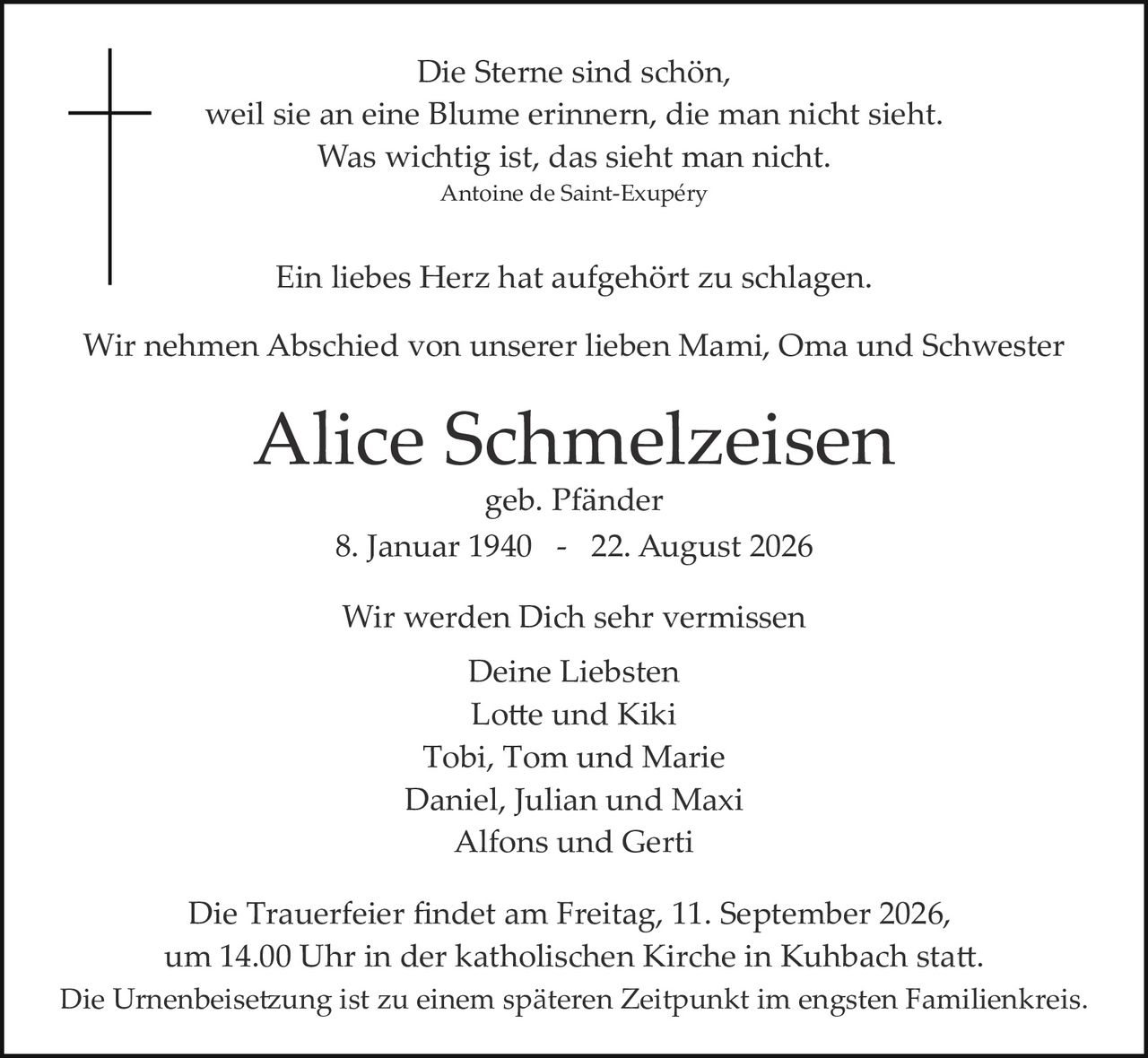 <p><i>Die Sterne sind schön,<br>weil sie an eine Blume erinnern, die man nicht sieht.<br>Was wichtig ist, das sieht man nicht.<br>Antoine de Saint-Exupéry</i></p><p>Ein liebes Herz hat aufgehört zu schlagen.</p><p>Wir nehmen Abschied von unserer lieben Mami, Oma und Schwester</p><p><strong>Alice Schmelzeisen</strong><br>geb. Pfänder<br>8. Januar 1940 - 22. August 2026</p><p>Wir werden Dich sehr vermissen<br>Deine Liebsten<br>Lotte und Kiki<br>Tobi, Tom und Marie<br>Daniel, Julian und Maxi<br>Alfons und Gerti</p><p>Die Trauerfeier findet am Freitag, 11. September 2026, um 14.00 Uhr in der katholischen Kirche in Kuhbach statt.<br>Die Urnenbeisetzung ist zu einem späteren Zeitpunkt im engsten Familienkreis.</p>