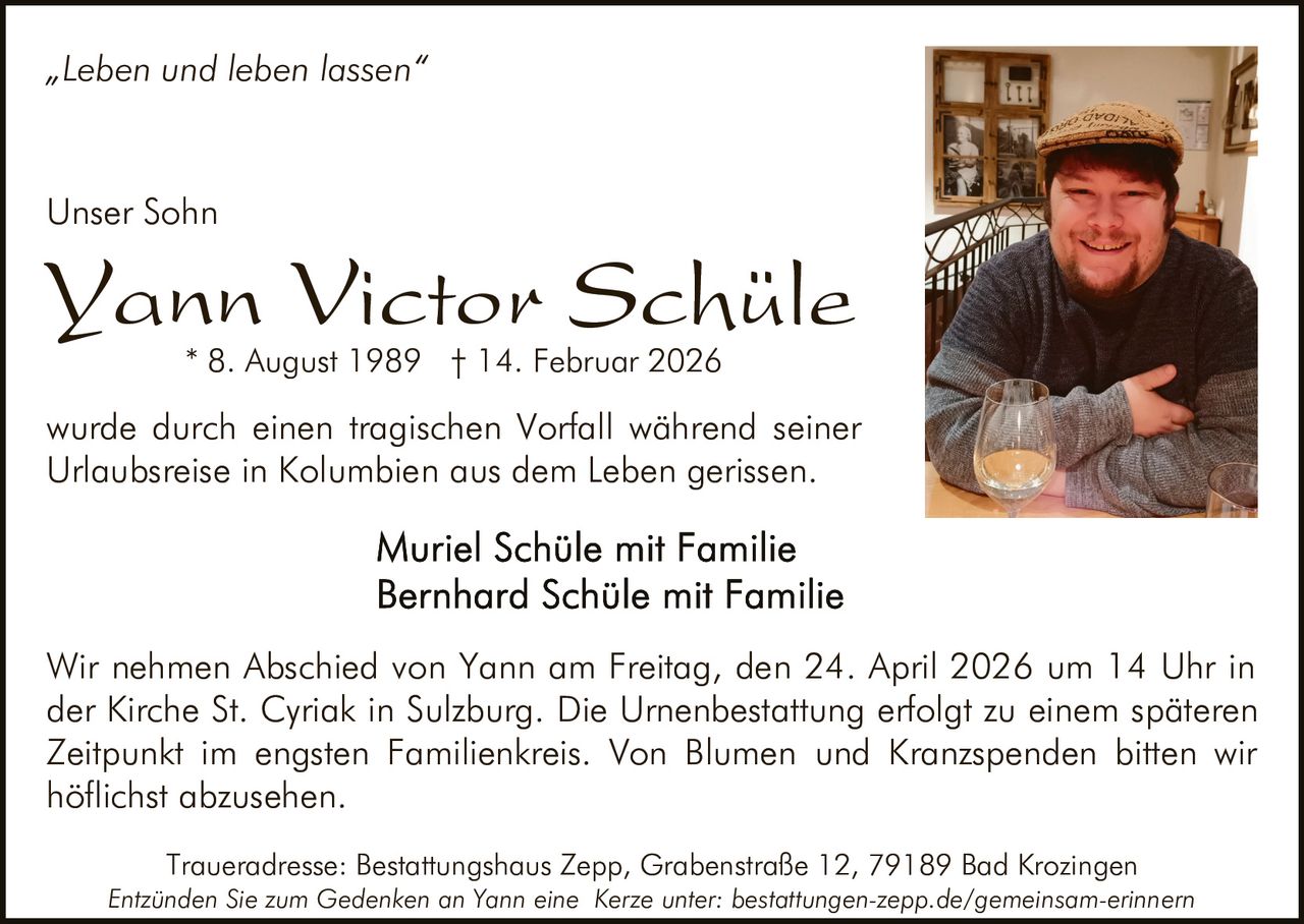„Leben und leben lassen“

Unser Sohn

Yann Victor Schüle
* 8. August 1989 † 14. Februar 2026

wurde durch einen tragischen Vorfall während seiner
Urlaubsreise in Kolumbien aus dem Leben gerissen.

Wir nehmen Abschied von Yann am Freitag, den 24. April 2026 um 14 Uhr in
der Kirche St. Cyriak in Sulzburg. Die Urnenbestattung erfolgt zu einem späteren
Zeitpunkt im engsten Familienkreis. Von Blumen und Kranzspenden bitten wir
höflichst abzusehen.
Traueradresse: Bestattungshaus Zepp, Grabenstraße 12, 79189 Bad Krozingen
Entzünden Sie zum Gedenken an Yann eine Kerze unter: bestattungen-zepp.de/gemeinsam-erinnern