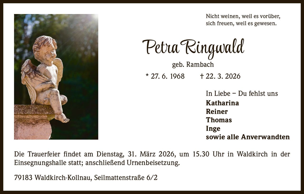 Nicht weinen, weil es vorüber,
sich freuen, weil es gewesen.

Petra Ringwald
geb. Rambach

* 27. 6. 1968   † 22. 3. 2026
In Liebe – Du fehlst uns
Katharina
Reiner
Thomas
Inge
sowie alle Anverwandten
Die Trauerfeier findet am Dienstag, 31. März 2026, um 15.30 Uhr in Waldkirch in der
­Einsegnungshalle statt; anschließend Urnenbeisetzung.
79183 Waldkirch-Kollnau, Seilmattenstraße 6/2