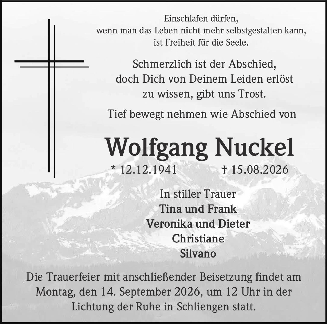 <p>Einschlafen dürfen,<br>wenn man das Leben nicht mehr selbstgestalten kann,<br>ist Freiheit für die Seele.</p>

<p>Schmerzlich ist der Abschied,<br>doch Dich von Deinem Leiden erlöst<br>zu wissen, gibt uns Trost.</p>

<p><strong>Wolfgang Nuckel</strong><br>* 12.12.1941 † 15.08.2026</p>

<p>In stiller Trauer<br>Tina und Frank<br>Veronika und Dieter<br>Christiane<br>Silvano</p>

<p>Die Trauerfeier mit anschließender Beisetzung findet am<br>Montag, den 14. September 2026, um 12 Uhr in der<br>Lichtung der Ruhe in Schliengen statt.</p>