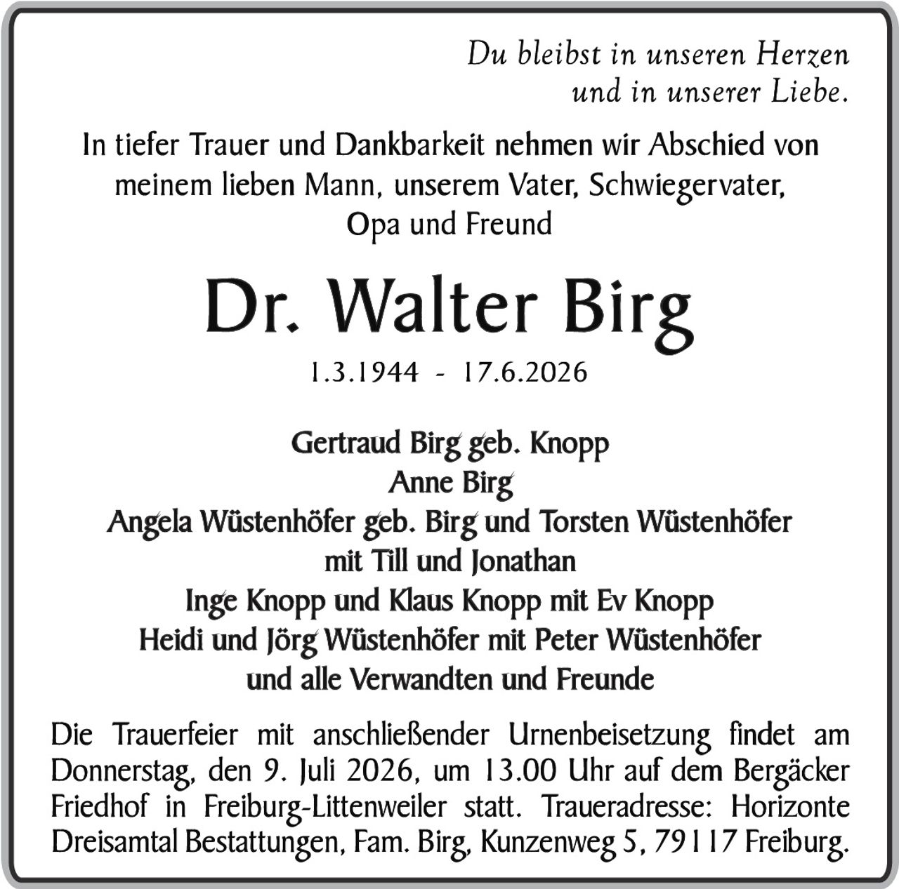 <p><i>Du bleibst in unseren Herzen und in unserer Liebe.</i></p><p>In tiefer Trauer und Dankbarkeit nehmen wir Abschied von meinem lieben Mann, unserem Vater, Schwiegervater, Opa und Freund</p><p><strong>Dr. Walter Birg</strong><br>1.3.1944 - 17.6.2026</p><p>Gertraud Birg geb. Knopp<br>Anne Birg<br>Angela Wüstenhöfer geb. Birg und Torsten Wüstenhöfer mit Till und Jonathan<br>Inge Knopp und Klaus Knopp mit Ev Knopp<br>Heidi und Jörg Wüstenhöfer mit Peter Wüstenhöfer<br>und alle Verwandten und Freunde</p><p>Die Trauerfeier mit anschließender Urnenbeisetzung findet am Donnerstag, den 9. Juli 2026, um 13.00 Uhr auf dem Bergäcker Friedhof in Freiburg-Littenweiler statt. Traueradresse: Horizonte Dreisamtal Bestattungen, Fam. Birg, Kunzenweg 5, 79117 Freiburg.</p>