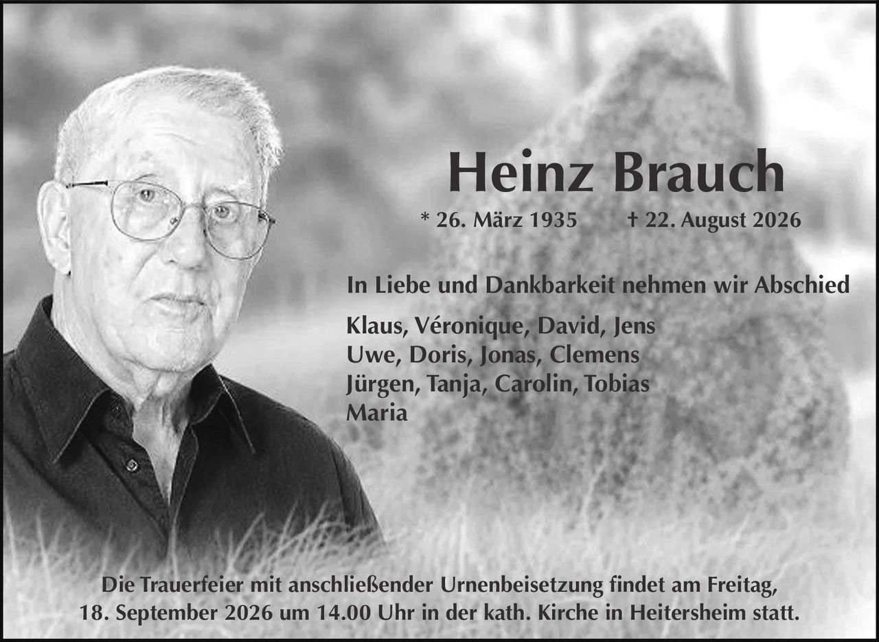 <p><strong>Heinz Brauch</strong></p>
<p>* 26. März 1935  † 22. August 2026</p>
<p>In Liebe und Dankbarkeit nehmen wir Abschied</p>
<p>Klaus, Véronique, David, Jens<br/>
Uwe, Doris, Jonas, Clemens<br/>
Jürgen, Tanja, Carolin, Tobias<br/>
Maria</p>
<p>Die Trauerfeier mit anschließender Urnenbeisetzung findet am Freitag, 18. September 2026 um 14.00 Uhr in der kath. Kirche in Heitersheim statt.</p>