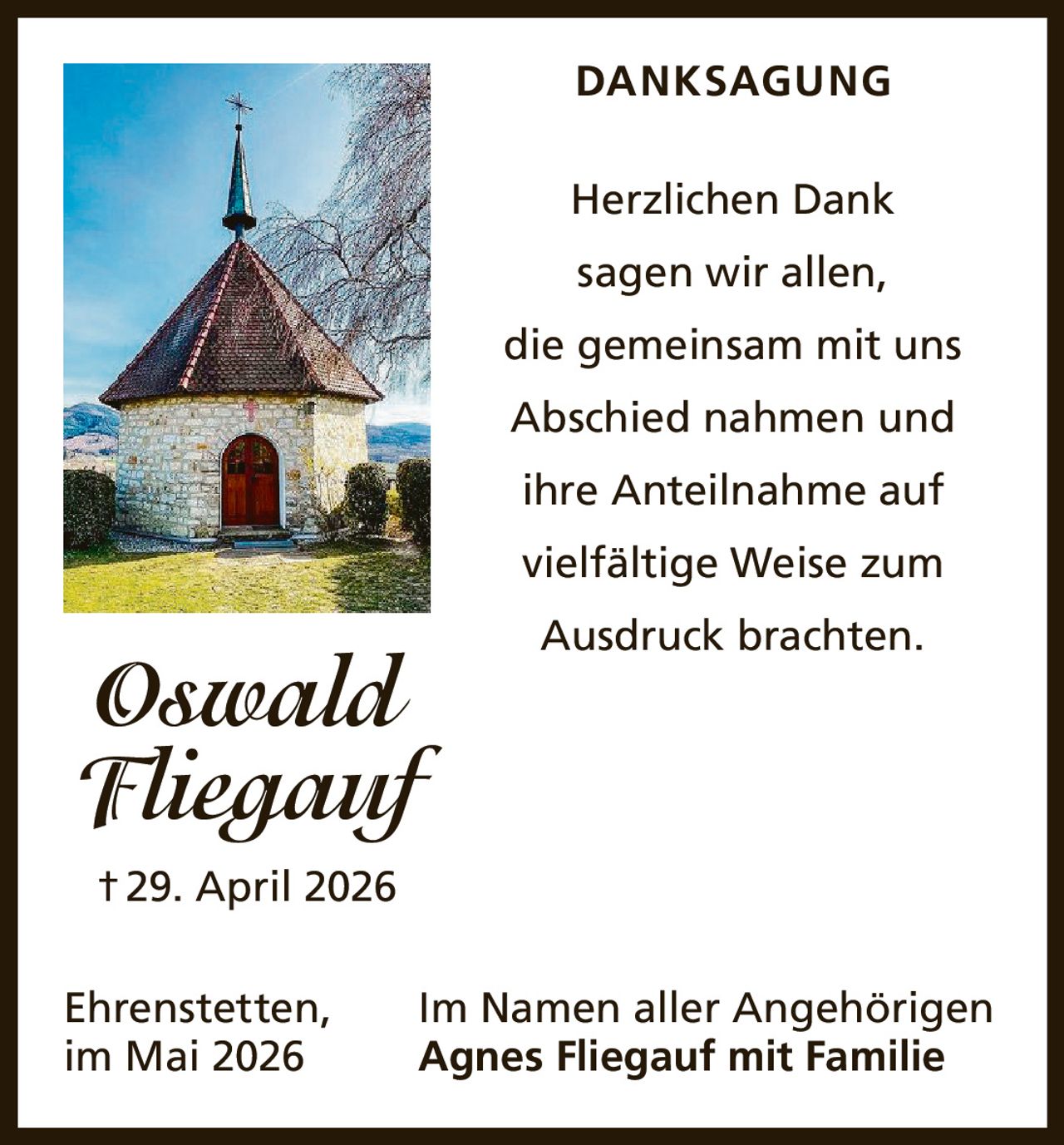 <p><strong>DANKSAGUNG</strong></p><p>Herzlichen Dank sagen wir allen, die gemeinsam mit uns Abschied nahmen und ihre Anteilnahme auf vielfältige Weise zum Ausdruck brachten.</p><p>Ehrenstetten, im Mai 2026</p><p>Im Namen aller Angehörigen<br><strong>Agnes Fliegauf mit Familie</strong></p><p><strong>Oswald Fliegauf</strong><br>† 29. April 2026</p>