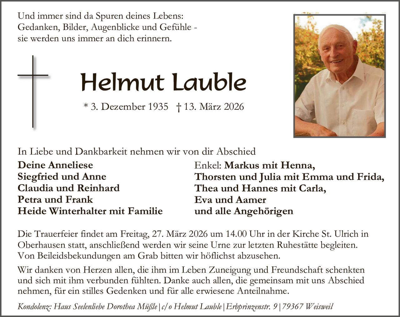Und immer sind da Spuren deines Lebens:
Gedanken, Bilder, Augenblicke und Gefühle sie werden uns immer an dich erinnern.

Helmut Lauble
* 3. Dezember 1935 † 13. März 2026

In Liebe und Dankbarkeit nehmen wir von dir Abschied
Deine Anneliese
Enkel: Markus mit Henna,
Siegfried und Anne
Thorsten und Julia mit Emma und Frida,
Claudia und Reinhard
Thea und Hannes mit Carla,
Petra und Frank
Eva und Aamer
Heide Winterhalter mit Familie
und alle Angehörigen
Die Trauerfeier findet am Freitag, 27. März 2026 um 14.00 Uhr in der Kirche St. Ulrich in
Oberhausen statt, anschließend werden wir seine Urne zur letzten Ruhestätte begleiten.
Von Beileidsbekundungen am Grab bitten wir höflichst abzusehen.
Wir danken von Herzen allen, die ihm im Leben Zuneigung und Freundschaft schenkten
und sich mit ihm verbunden fühlten. Danke auch allen, die gemeinsam mit uns Abschied
nehmen, für ein stilles Gedenken und für alle erwiesene Anteilnahme.
Kondolenz: Haus Seelenliebe Dorothea Müßle|c/o Helmut Lauble|Erbprinzenstr. 9|79367 Weisweil