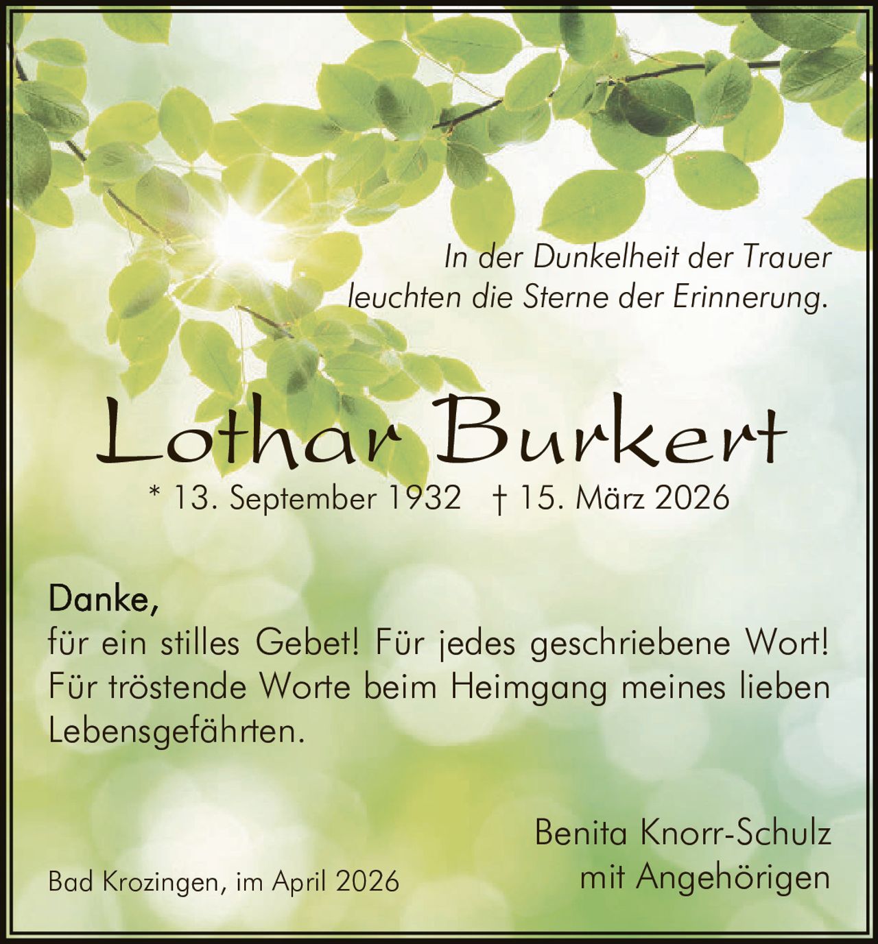 In der Dunkelheit der Trauer
leuchten die Sterne der Erinnerung.

Lothar Burkert
* 13. September 1932 † 15. März 2026

für ein stilles Gebet! Für jedes geschriebene Wort!
Für tröstende Worte beim Heimgang meines lieben
Lebensgefährten.

Bad Krozingen, im April 2026

Benita Knorr-Schulz
mit Angehörigen